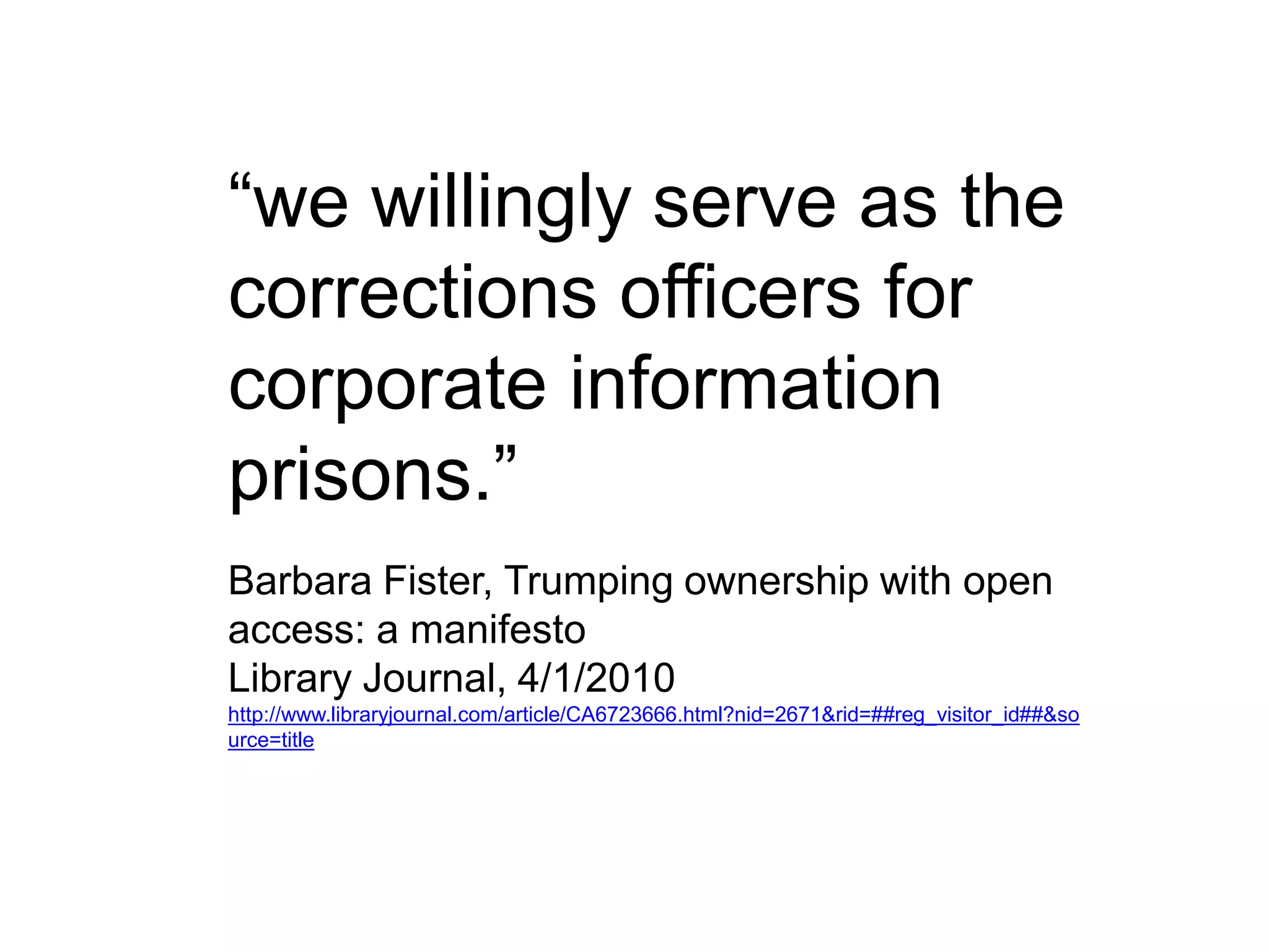 “we willingly serve as the
corrections officers for
corporate information
prisons.”
Barbara Fister, Trumping ownership with open
access: a manifesto
Library Journal, 4/1/2010
http://www.libraryjournal.com/article/CA6723666.html?nid=2671&rid=##reg_visitor_id##&so
urce=title
 