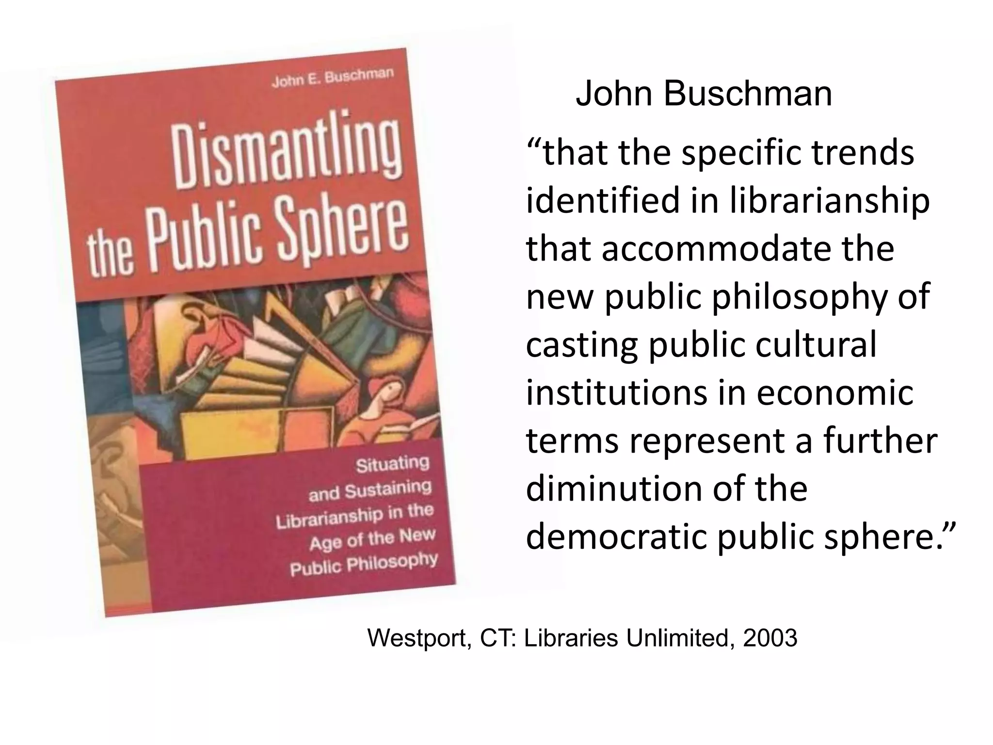 John Buschman
Westport, CT: Libraries Unlimited, 2003
“that the specific trends
identified in librarianship
that accommodate the
new public philosophy of
casting public cultural
institutions in economic
terms represent a further
diminution of the
democratic public sphere.”
 