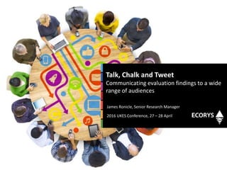 James Ronicle, Senior Research Manager
2016 UKES Conference, 27 – 28 April
Talk, Chalk and Tweet
Communicating evaluation findings to a wide
range of audiences
 