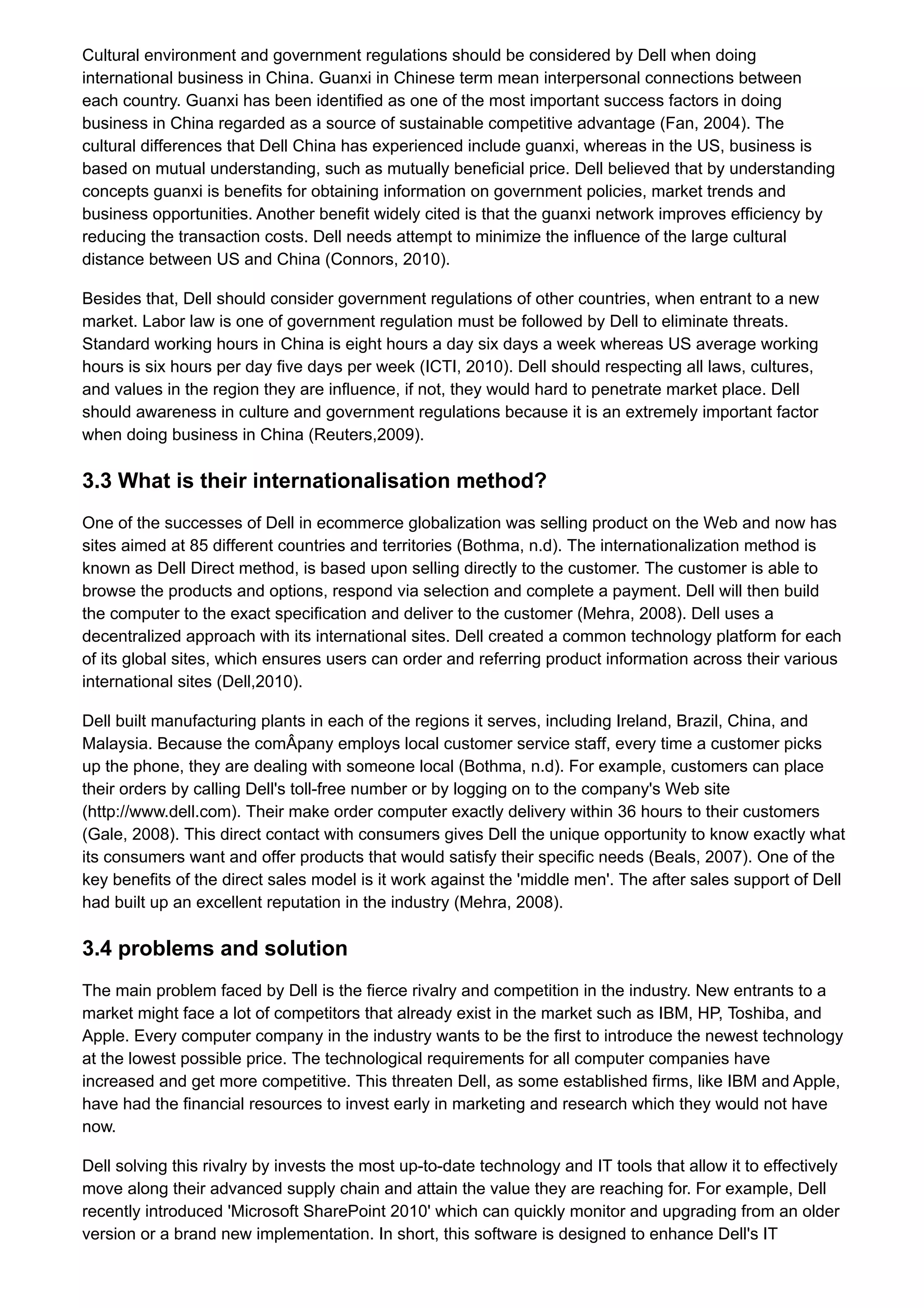 Cultural environment and government regulations should be considered by Dell when doing
international business in China. Guanxi in Chinese term mean interpersonal connections between
each country. Guanxi has been identified as one of the most important success factors in doing
business in China regarded as a source of sustainable competitive advantage (Fan, 2004). The
cultural differences that Dell China has experienced include guanxi, whereas in the US, business is
based on mutual understanding, such as mutually beneficial price. Dell believed that by understanding
concepts guanxi is benefits for obtaining information on government policies, market trends and
business opportunities. Another benefit widely cited is that the guanxi network improves efficiency by
reducing the transaction costs. Dell needs attempt to minimize the influence of the large cultural
distance between US and China (Connors, 2010).
Besides that, Dell should consider government regulations of other countries, when entrant to a new
market. Labor law is one of government regulation must be followed by Dell to eliminate threats.
Standard working hours in China is eight hours a day six days a week whereas US average working
hours is six hours per day five days per week (ICTI, 2010). Dell should respecting all laws, cultures,
and values in the region they are influence, if not, they would hard to penetrate market place. Dell
should awareness in culture and government regulations because it is an extremely important factor
when doing business in China (Reuters,2009).
3.3 What is their internationalisation method?
One of the successes of Dell in ecommerce globalization was selling product on the Web and now has
sites aimed at 85 different countries and territories (Bothma, n.d). The internationalization method is
known as Dell Direct method, is based upon selling directly to the customer. The customer is able to
browse the products and options, respond via selection and complete a payment. Dell will then build
the computer to the exact specification and deliver to the customer (Mehra, 2008). Dell uses a
decentralized approach with its international sites. Dell created a common technology platform for each
of its global sites, which ensures users can order and referring product information across their various
international sites (Dell,2010).
Dell built manufacturing plants in each of the regions it serves, including Ireland, Brazil, China, and
Malaysia. Because the comÂpany employs local customer service staff, every time a customer picks
up the phone, they are dealing with someone local (Bothma, n.d). For example, customers can place
their orders by calling Dell's toll-free number or by logging on to the company's Web site
(http://www.dell.com). Their make order computer exactly delivery within 36 hours to their customers
(Gale, 2008). This direct contact with consumers gives Dell the unique opportunity to know exactly what
its consumers want and offer products that would satisfy their specific needs (Beals, 2007). One of the
key benefits of the direct sales model is it work against the 'middle men'. The after sales support of Dell
had built up an excellent reputation in the industry (Mehra, 2008).
3.4 problems and solution
The main problem faced by Dell is the fierce rivalry and competition in the industry. New entrants to a
market might face a lot of competitors that already exist in the market such as IBM, HP, Toshiba, and
Apple. Every computer company in the industry wants to be the first to introduce the newest technology
at the lowest possible price. The technological requirements for all computer companies have
increased and get more competitive. This threaten Dell, as some established firms, like IBM and Apple,
have had the financial resources to invest early in marketing and research which they would not have
now.
Dell solving this rivalry by invests the most up-to-date technology and IT tools that allow it to effectively
move along their advanced supply chain and attain the value they are reaching for. For example, Dell
recently introduced 'Microsoft SharePoint 2010' which can quickly monitor and upgrading from an older
version or a brand new implementation. In short, this software is designed to enhance Dell's IT
 