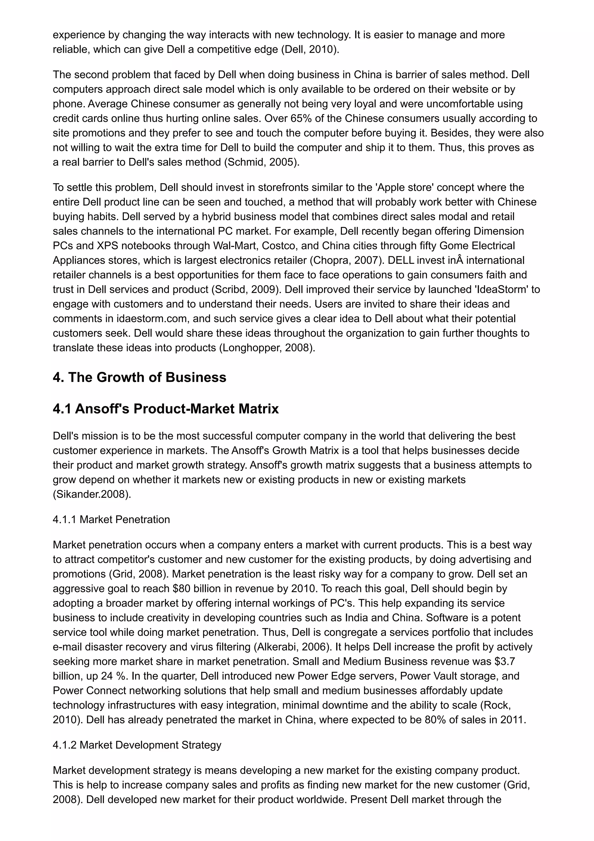 experience by changing the way interacts with new technology. It is easier to manage and more
reliable, which can give Dell a competitive edge (Dell, 2010).
The second problem that faced by Dell when doing business in China is barrier of sales method. Dell
computers approach direct sale model which is only available to be ordered on their website or by
phone. Average Chinese consumer as generally not being very loyal and were uncomfortable using
credit cards online thus hurting online sales. Over 65% of the Chinese consumers usually according to
site promotions and they prefer to see and touch the computer before buying it. Besides, they were also
not willing to wait the extra time for Dell to build the computer and ship it to them. Thus, this proves as
a real barrier to Dell's sales method (Schmid, 2005).
To settle this problem, Dell should invest in storefronts similar to the 'Apple store' concept where the
entire Dell product line can be seen and touched, a method that will probably work better with Chinese
buying habits. Dell served by a hybrid business model that combines direct sales modal and retail
sales channels to the international PC market. For example, Dell recently began offering Dimension
PCs and XPS notebooks through Wal-Mart, Costco, and China cities through fifty Gome Electrical
Appliances stores, which is largest electronics retailer (Chopra, 2007). DELL invest inÂ international
retailer channels is a best opportunities for them face to face operations to gain consumers faith and
trust in Dell services and product (Scribd, 2009). Dell improved their service by launched 'IdeaStorm' to
engage with customers and to understand their needs. Users are invited to share their ideas and
comments in idaestorm.com, and such service gives a clear idea to Dell about what their potential
customers seek. Dell would share these ideas throughout the organization to gain further thoughts to
translate these ideas into products (Longhopper, 2008).
4. The Growth of Business
4.1 Ansoff's Product-Market Matrix
Dell's mission is to be the most successful computer company in the world that delivering the best
customer experience in markets. The Ansoff's Growth Matrix is a tool that helps businesses decide
their product and market growth strategy. Ansoff's growth matrix suggests that a business attempts to
grow depend on whether it markets new or existing products in new or existing markets
(Sikander.2008).
4.1.1 Market Penetration
Market penetration occurs when a company enters a market with current products. This is a best way
to attract competitor's customer and new customer for the existing products, by doing advertising and
promotions (Grid, 2008). Market penetration is the least risky way for a company to grow. Dell set an
aggressive goal to reach $80 billion in revenue by 2010. To reach this goal, Dell should begin by
adopting a broader market by offering internal workings of PC's. This help expanding its service
business to include creativity in developing countries such as India and China. Software is a potent
service tool while doing market penetration. Thus, Dell is congregate a services portfolio that includes
e-mail disaster recovery and virus filtering (Alkerabi, 2006). It helps Dell increase the profit by actively
seeking more market share in market penetration. Small and Medium Business revenue was $3.7
billion, up 24 %. In the quarter, Dell introduced new Power Edge servers, Power Vault storage, and
Power Connect networking solutions that help small and medium businesses affordably update
technology infrastructures with easy integration, minimal downtime and the ability to scale (Rock,
2010). Dell has already penetrated the market in China, where expected to be 80% of sales in 2011.
4.1.2 Market Development Strategy
Market development strategy is means developing a new market for the existing company product.
This is help to increase company sales and profits as finding new market for the new customer (Grid,
2008). Dell developed new market for their product worldwide. Present Dell market through the
 