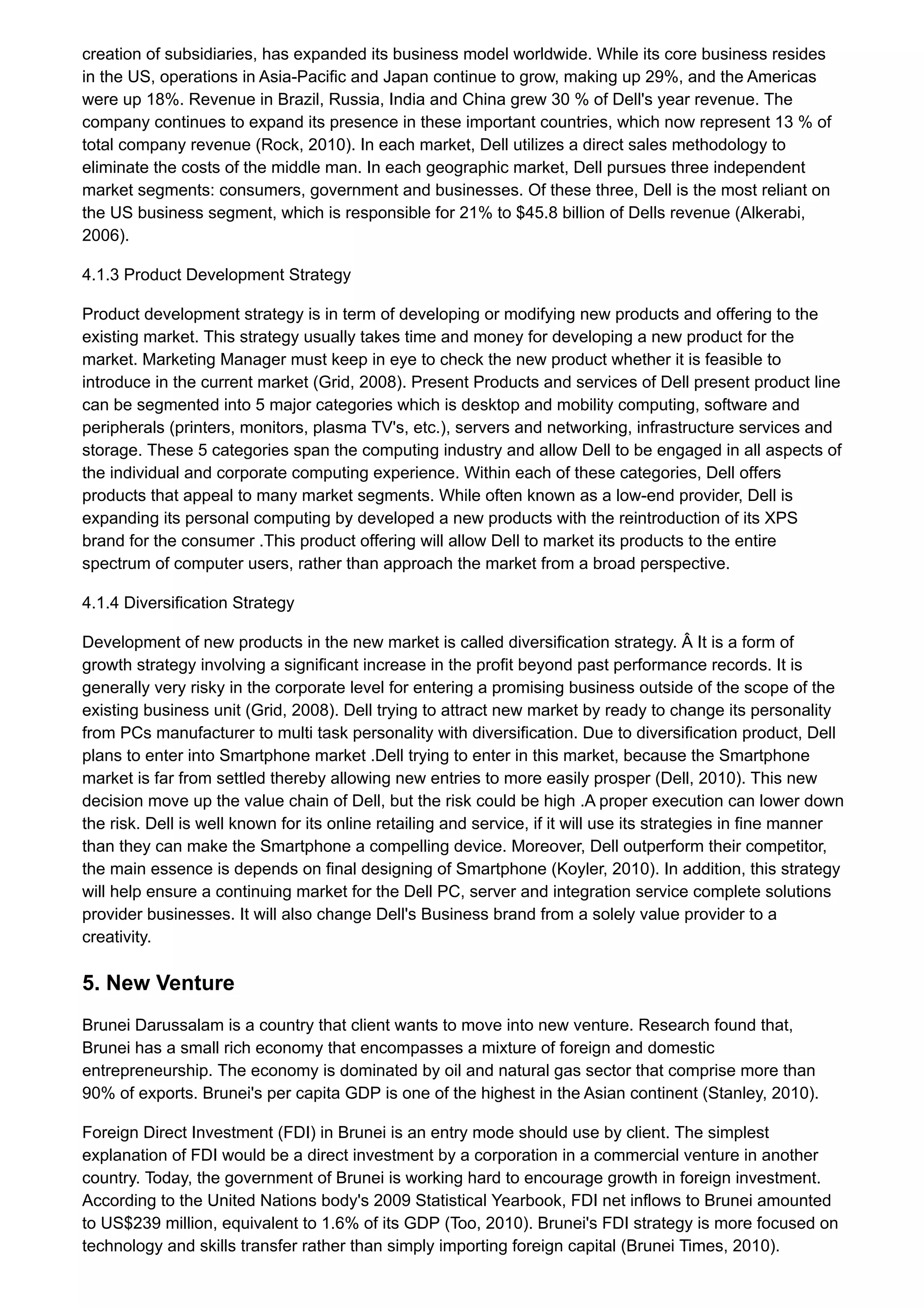 creation of subsidiaries, has expanded its business model worldwide. While its core business resides
in the US, operations in Asia-Pacific and Japan continue to grow, making up 29%, and the Americas
were up 18%. Revenue in Brazil, Russia, India and China grew 30 % of Dell's year revenue. The
company continues to expand its presence in these important countries, which now represent 13 % of
total company revenue (Rock, 2010). In each market, Dell utilizes a direct sales methodology to
eliminate the costs of the middle man. In each geographic market, Dell pursues three independent
market segments: consumers, government and businesses. Of these three, Dell is the most reliant on
the US business segment, which is responsible for 21% to $45.8 billion of Dells revenue (Alkerabi,
2006).
4.1.3 Product Development Strategy
Product development strategy is in term of developing or modifying new products and offering to the
existing market. This strategy usually takes time and money for developing a new product for the
market. Marketing Manager must keep in eye to check the new product whether it is feasible to
introduce in the current market (Grid, 2008). Present Products and services of Dell present product line
can be segmented into 5 major categories which is desktop and mobility computing, software and
peripherals (printers, monitors, plasma TV's, etc.), servers and networking, infrastructure services and
storage. These 5 categories span the computing industry and allow Dell to be engaged in all aspects of
the individual and corporate computing experience. Within each of these categories, Dell offers
products that appeal to many market segments. While often known as a low-end provider, Dell is
expanding its personal computing by developed a new products with the reintroduction of its XPS
brand for the consumer .This product offering will allow Dell to market its products to the entire
spectrum of computer users, rather than approach the market from a broad perspective.
4.1.4 Diversification Strategy
Development of new products in the new market is called diversification strategy. Â It is a form of
growth strategy involving a significant increase in the profit beyond past performance records. It is
generally very risky in the corporate level for entering a promising business outside of the scope of the
existing business unit (Grid, 2008). Dell trying to attract new market by ready to change its personality
from PCs manufacturer to multi task personality with diversification. Due to diversification product, Dell
plans to enter into Smartphone market .Dell trying to enter in this market, because the Smartphone
market is far from settled thereby allowing new entries to more easily prosper (Dell, 2010). This new
decision move up the value chain of Dell, but the risk could be high .A proper execution can lower down
the risk. Dell is well known for its online retailing and service, if it will use its strategies in fine manner
than they can make the Smartphone a compelling device. Moreover, Dell outperform their competitor,
the main essence is depends on final designing of Smartphone (Koyler, 2010). In addition, this strategy
will help ensure a continuing market for the Dell PC, server and integration service complete solutions
provider businesses. It will also change Dell's Business brand from a solely value provider to a
creativity.
5. New Venture
Brunei Darussalam is a country that client wants to move into new venture. Research found that,
Brunei has a small rich economy that encompasses a mixture of foreign and domestic
entrepreneurship. The economy is dominated by oil and natural gas sector that comprise more than
90% of exports. Brunei's per capita GDP is one of the highest in the Asian continent (Stanley, 2010).
Foreign Direct Investment (FDI) in Brunei is an entry mode should use by client. The simplest
explanation of FDI would be a direct investment by a corporation in a commercial venture in another
country. Today, the government of Brunei is working hard to encourage growth in foreign investment.
According to the United Nations body's 2009 Statistical Yearbook, FDI net inflows to Brunei amounted
to US$239 million, equivalent to 1.6% of its GDP (Too, 2010). Brunei's FDI strategy is more focused on
technology and skills transfer rather than simply importing foreign capital (Brunei Times, 2010).
 