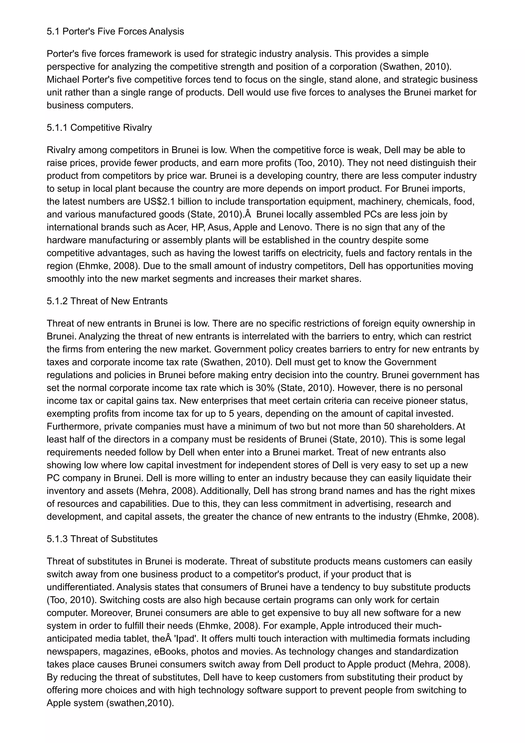 5.1 Porter's Five Forces Analysis
Porter's five forces framework is used for strategic industry analysis. This provides a simple
perspective for analyzing the competitive strength and position of a corporation (Swathen, 2010).
Michael Porter's five competitive forces tend to focus on the single, stand alone, and strategic business
unit rather than a single range of products. Dell would use five forces to analyses the Brunei market for
business computers.
5.1.1 Competitive Rivalry
Rivalry among competitors in Brunei is low. When the competitive force is weak, Dell may be able to
raise prices, provide fewer products, and earn more profits (Too, 2010). They not need distinguish their
product from competitors by price war. Brunei is a developing country, there are less computer industry
to setup in local plant because the country are more depends on import product. For Brunei imports,
the latest numbers are US$2.1 billion to include transportation equipment, machinery, chemicals, food,
and various manufactured goods (State, 2010).Â Brunei locally assembled PCs are less join by
international brands such as Acer, HP, Asus, Apple and Lenovo. There is no sign that any of the
hardware manufacturing or assembly plants will be established in the country despite some
competitive advantages, such as having the lowest tariffs on electricity, fuels and factory rentals in the
region (Ehmke, 2008). Due to the small amount of industry competitors, Dell has opportunities moving
smoothly into the new market segments and increases their market shares.
5.1.2 Threat of New Entrants
Threat of new entrants in Brunei is low. There are no specific restrictions of foreign equity ownership in
Brunei. Analyzing the threat of new entrants is interrelated with the barriers to entry, which can restrict
the firms from entering the new market. Government policy creates barriers to entry for new entrants by
taxes and corporate income tax rate (Swathen, 2010). Dell must get to know the Government
regulations and policies in Brunei before making entry decision into the country. Brunei government has
set the normal corporate income tax rate which is 30% (State, 2010). However, there is no personal
income tax or capital gains tax. New enterprises that meet certain criteria can receive pioneer status,
exempting profits from income tax for up to 5 years, depending on the amount of capital invested.
Furthermore, private companies must have a minimum of two but not more than 50 shareholders. At
least half of the directors in a company must be residents of Brunei (State, 2010). This is some legal
requirements needed follow by Dell when enter into a Brunei market. Treat of new entrants also
showing low where low capital investment for independent stores of Dell is very easy to set up a new
PC company in Brunei. Dell is more willing to enter an industry because they can easily liquidate their
inventory and assets (Mehra, 2008). Additionally, Dell has strong brand names and has the right mixes
of resources and capabilities. Due to this, they can less commitment in advertising, research and
development, and capital assets, the greater the chance of new entrants to the industry (Ehmke, 2008).
5.1.3 Threat of Substitutes
Threat of substitutes in Brunei is moderate. Threat of substitute products means customers can easily
switch away from one business product to a competitor's product, if your product that is
undifferentiated. Analysis states that consumers of Brunei have a tendency to buy substitute products
(Too, 2010). Switching costs are also high because certain programs can only work for certain
computer. Moreover, Brunei consumers are able to get expensive to buy all new software for a new
system in order to fulfill their needs (Ehmke, 2008). For example, Apple introduced their much-
anticipated media tablet, theÂ 'Ipad'. It offers multi touch interaction with multimedia formats including
newspapers, magazines, eBooks, photos and movies. As technology changes and standardization
takes place causes Brunei consumers switch away from Dell product to Apple product (Mehra, 2008).
By reducing the threat of substitutes, Dell have to keep customers from substituting their product by
offering more choices and with high technology software support to prevent people from switching to
Apple system (swathen,2010).
 