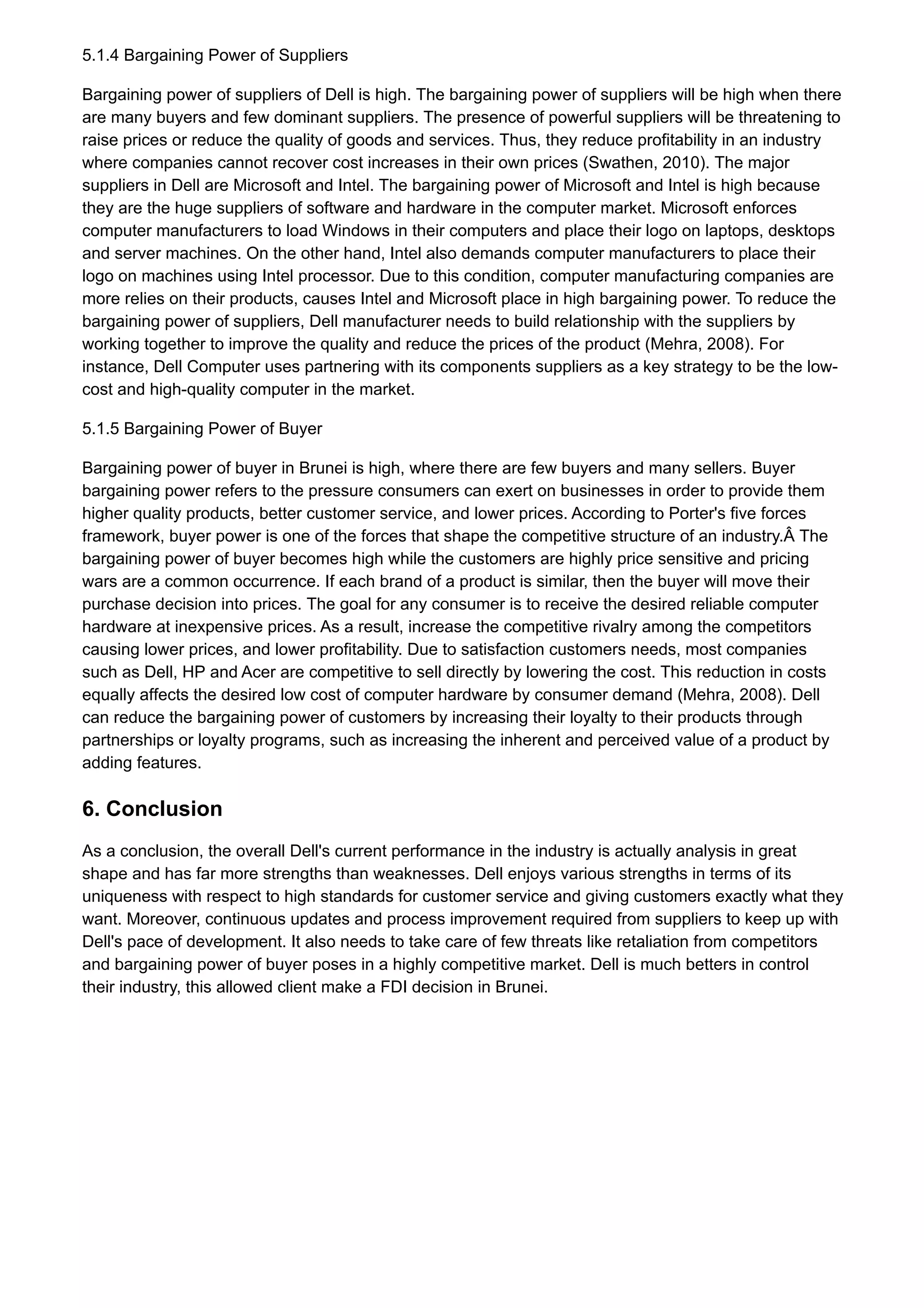 5.1.4 Bargaining Power of Suppliers
Bargaining power of suppliers of Dell is high. The bargaining power of suppliers will be high when there
are many buyers and few dominant suppliers. The presence of powerful suppliers will be threatening to
raise prices or reduce the quality of goods and services. Thus, they reduce profitability in an industry
where companies cannot recover cost increases in their own prices (Swathen, 2010). The major
suppliers in Dell are Microsoft and Intel. The bargaining power of Microsoft and Intel is high because
they are the huge suppliers of software and hardware in the computer market. Microsoft enforces
computer manufacturers to load Windows in their computers and place their logo on laptops, desktops
and server machines. On the other hand, Intel also demands computer manufacturers to place their
logo on machines using Intel processor. Due to this condition, computer manufacturing companies are
more relies on their products, causes Intel and Microsoft place in high bargaining power. To reduce the
bargaining power of suppliers, Dell manufacturer needs to build relationship with the suppliers by
working together to improve the quality and reduce the prices of the product (Mehra, 2008). For
instance, Dell Computer uses partnering with its components suppliers as a key strategy to be the low-
cost and high-quality computer in the market.
5.1.5 Bargaining Power of Buyer
Bargaining power of buyer in Brunei is high, where there are few buyers and many sellers. Buyer
bargaining power refers to the pressure consumers can exert on businesses in order to provide them
higher quality products, better customer service, and lower prices. According to Porter's five forces
framework, buyer power is one of the forces that shape the competitive structure of an industry.Â The
bargaining power of buyer becomes high while the customers are highly price sensitive and pricing
wars are a common occurrence. If each brand of a product is similar, then the buyer will move their
purchase decision into prices. The goal for any consumer is to receive the desired reliable computer
hardware at inexpensive prices. As a result, increase the competitive rivalry among the competitors
causing lower prices, and lower profitability. Due to satisfaction customers needs, most companies
such as Dell, HP and Acer are competitive to sell directly by lowering the cost. This reduction in costs
equally affects the desired low cost of computer hardware by consumer demand (Mehra, 2008). Dell
can reduce the bargaining power of customers by increasing their loyalty to their products through
partnerships or loyalty programs, such as increasing the inherent and perceived value of a product by
adding features.
6. Conclusion
As a conclusion, the overall Dell's current performance in the industry is actually analysis in great
shape and has far more strengths than weaknesses. Dell enjoys various strengths in terms of its
uniqueness with respect to high standards for customer service and giving customers exactly what they
want. Moreover, continuous updates and process improvement required from suppliers to keep up with
Dell's pace of development. It also needs to take care of few threats like retaliation from competitors
and bargaining power of buyer poses in a highly competitive market. Dell is much betters in control
their industry, this allowed client make a FDI decision in Brunei.
 