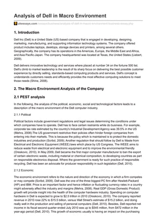 Analysis of Dell in Macro Environment
ukessays.com /essays/business/analysis-of-dell-in-macro-environment-business-essay.php
1. Introduction
Dell Inc (Dell) is a United State (US) based company that is engaged in developing, designing,
marketing, manufacturing, and supporting information technology systems. The company offered
product includes laptops, desktops, storage devices and printers, among several others.
Geographically, the company has its operations in the Americas, Europe, the Middle East and Africa,
and Asia Pacific-Japan. The company headquartered was located at Texas, the United States (Liebert,
2009).
Dell delivers innovative technology and services where placed at number 34 on the fortune 500 list.
Dell's climb to market leadership is the result of its sharp focus on delivering the best possible customer
experience by directly selling, standards-based computing products and services. Dell's concept is
understands customers needs and efficiently provides the most effective computing solutions to meet
those needs (Shine, 2008).
2. The Macro Environment Analysis of the Company
2.1 PEST analysis
In the following, the analysis of the political, economic, social and technological factors leads to a
description of the macro environment of the Dell computer industry.
2.1.1 Political
Political factors include government regulations and legal issues determining the conditions under
which companies have to operate. Dell has to face certain restraints while do business. For example,
corporate tax rate estimated by the country's Industrial Development Agency was 39.5% in the US
(Mehra, 2008).The US government restrictive their policies often hinder foreign companies from
entering into their markets. This is because the policy which is maintained is to protect the domestic
industries and production (Scribd, 2009). Another regulation that should follow by Dell is Waste from
Electrical and Electronic Equipment (WEEE) laws which place by US Congress. The WEEE aims to
reduce waste from electrical and electronic equipment and to improve the environmental friendly
(Oreskovic, 2010). In May 2009, Dell became the first major computer manufacturer to ban the export
of certain electronic waste, including material or chemical composition, to developing countries as part
on responsible electronics disposal. Where the government is ready for such practice of responsible
recycling, Dell has been an advocate for producer responsibility in such legislation (Dell, 2010).
2.1.2 Economic
The economic environment refers to the nature and direction of the economy in which a firm competes
or may compete (Scribd, 2009). Dell was the one of the three biggest PC firm after Hewlett-Packard
(HP) and IBM. Price is an important factor and hence inflation or fluctuating currency rates in a country
might adversely affect the industry and margins (Mehra, 2008). Real GDP (Gross Domestic Product)
growth will provide insight into the health of the computer hardware industry. Spending on computer
hardware in Dell is expected to grow to $2.5 trillion in 2010 (Oreskovic, 2010). The company reported
revenue in 2010 rose 22% to $15.5 billion, versus Wall Street's estimate of $15.2 billion, and doing
really well in the production and selling of personal computers (Dell, 2010). Besides, Dell reported net
income in its fiscal second quarter ended July 2010 was up to $545 million, from $472 million in the
year-ago period (Dell, 2010). This growth of economic usually is having an impact on the purchasing
 