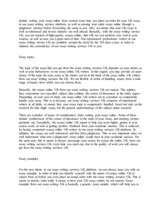 include writing your essay online from scratch every time you place an order for your UK essay
in our essay writing services platform, as well as passing your entire essay online through a
plagiarism checker before forwarding the same to you. Also, we ensure that your UK essay is
well as referenced and in-text citations are well placed. Basically, with the essay writing service
UK, you are assured of high-quality essays online, that will see you perform very well in your
courses, as well as save you a great deal of time. Our experienced professional writers in our
essay writing service UK are available around the clock for the 365 days a year, in order to
enhance the convenience of our essay writing services UK to you.
Essay topics
The topic of the essay that you get from the essay writing services UK depends on your choice as
well as your instructions to our essay online UK writers. In this regard, you may provide an open
choice of the topic for your essay or the choice can be at the hand of the essay online UK writers
from our essay writing services the UK. We are flexible in terms of handling essays from a wide
range of topics, from which you can choose from.
Basically, the essays online UK from our essay writing services UK are topical. This implies,
they concentrate on a specified subject that confines the course of discussion in the entire paper.
Depending on your area of study, our essay online UK writers are in a position to competently
handle your essay. This is so because, our essay writing services UK compose of experienced
writers in all fields, to ensure that, your essay topic is competently handled, based not only on the
research for that single essay, but the general understanding of the subject under research.
There are a number of issues of consideration when writing your essay online. Some of these
include confinement of the course of discussion to the topic of your essay, and ensuring proper
grammar use. Essentially, the essays online UK meant to help you score higher grades in your
course work, as well as getting positive feedback from your academic masters. This is achieved
by having competent essays online UK writers in our essay writing services UK platform. In
addition, the essays are well referenced and free from plagiarism. This is very important since we
well understand what arm a plagiarized essay online would have in your academic success. On
the same note, this is meant to always encourage your source for essays the online UK, from our
essay writing services UK every time you need one, due to the quality of work you will always
get from the essay writing services UK.
Essay examples
For the new clients in our essay writing services UK platform, we can always issue you with an
essay example, in order to help you identify yourself with the nature of essays online UK to
expect from us before you even place an actual order with the essay writing services UK. This is
meant to denote, what really it means to have your UK essay written by our experts. Essay
example from our essay writing UK is basically a generic essay sample, which will help you in
 