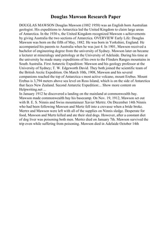 Douglas Mawson Research Paper
DOUGLAS MAWSON Douglas Mawson (1882 1958) was an English born Australian
geologist. His expeditions to Antarctica led the United Kingdom to claim large areas
of Antarctica. In the 1930 s, the United Kingdom recognized Mawson s achievements
by giving Australia the two sections of Antarctica. OVERVIEW Early Life: Douglas
Mawson was born on the fifth of May, 1882. He was born in Yorkshire, England. He
accompanied his parents to Australia when he was just 4. In 1901, Mawson received a
bachelor of engineering degree from the university of Sydney. Mawson later on became
a lecturer at mineralogy and petrology at the University of Adelaide. During his time at
the university he made many expeditions of his own to the Flinders Ranges mountains in
South Australia. First Antarctic Expedition: Mawson and his geology professor at the
University of Sydney; T. W. Edgeworth David. They both joined the scientific team of
the British Arctic Expedition. On March 10th, 1908, Mawson and his several
companions reached the top of Antarctica s most active volcano, mount Erebus. Mount
Erebus is 3,794 meters above sea level on Ross Island, which is on the side of Antarctica
that faces New Zealand. Second Antarctic Expedition:... Show more content on
Helpwriting.net ...
In January 1912 he discovered a landing on the mainland at commonwealth bay.
Mawson made commonwealth bay his basecamp. On Nov. 19, 1912, Mawson set out
with B. E. S. Ninnis and Swiss mountaineer Xavier Mertrz. On December 14th Ninnis
who had been following Mawson and Mertz fell into a crevasse when a bride broke.
Mertrz and Mawson were left with all of the supplies on Ninnis sledge. Desperate for
food, Mawson and Mertz killed and ate their sled dogs. However, after a constant diet
of dog liver was poisoning both men. Mertrz died on January 7th. Mawson survived the
trip even while suffering from poisoning. Mawson died in Adelaide October 14th
 