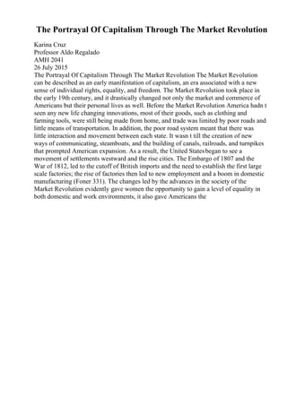 The Portrayal Of Capitalism Through The Market Revolution
Karina Cruz
Professor Aldo Regalado
AMH 2041
26 July 2015
The Portrayal Of Capitalism Through The Market Revolution The Market Revolution
can be described as an early manifestation of capitalism, an era associated with a new
sense of individual rights, equality, and freedom. The Market Revolution took place in
the early 19th century, and it drastically changed not only the market and commerce of
Americans but their personal lives as well. Before the Market Revolution America hadn t
seen any new life changing innovations, most of their goods, such as clothing and
farming tools, were still being made from home, and trade was limited by poor roads and
little means of transportation. In addition, the poor road system meant that there was
little interaction and movement between each state. It wasn t till the creation of new
ways of communicating, steamboats, and the building of canals, railroads, and turnpikes
that prompted American expansion. As a result, the United Statesbegan to see a
movement of settlements westward and the rise cities. The Embargo of 1807 and the
War of 1812, led to the cutoff of British imports and the need to establish the first large
scale factories; the rise of factories then led to new employment and a boom in domestic
manufacturing (Foner 331). The changes led by the advances in the society of the
Market Revolution evidently gave women the opportunity to gain a level of equality in
both domestic and work environments, it also gave Americans the
 