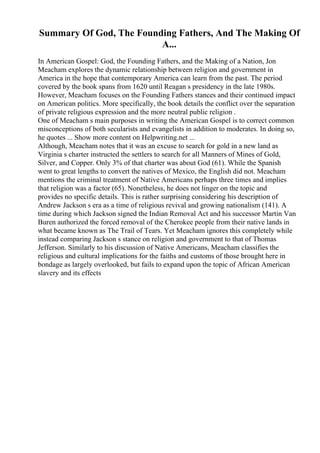Summary Of God, The Founding Fathers, And The Making Of
A...
In American Gospel: God, the Founding Fathers, and the Making of a Nation, Jon
Meacham explores the dynamic relationship between religion and government in
America in the hope that contemporary America can learn from the past. The period
covered by the book spans from 1620 until Reagan s presidency in the late 1980s.
However, Meacham focuses on the Founding Fathers stances and their continued impact
on American politics. More specifically, the book details the conflict over the separation
of private religious expression and the more neutral public religion .
One of Meacham s main purposes in writing the American Gospel is to correct common
misconceptions of both secularists and evangelists in addition to moderates. In doing so,
he quotes ... Show more content on Helpwriting.net ...
Although, Meacham notes that it was an excuse to search for gold in a new land as
Virginia s charter instructed the settlers to search for all Manners of Mines of Gold,
Silver, and Copper. Only 3% of that charter was about God (61). While the Spanish
went to great lengths to convert the natives of Mexico, the English did not. Meacham
mentions the criminal treatment of Native Americans perhaps three times and implies
that religion was a factor (65). Nonetheless, he does not linger on the topic and
provides no specific details. This is rather surprising considering his description of
Andrew Jackson s era as a time of religious revival and growing nationalism (141). A
time during which Jackson signed the Indian Removal Act and his successor Martin Van
Buren authorized the forced removal of the Cherokee people from their native lands in
what became known as The Trail of Tears. Yet Meacham ignores this completely while
instead comparing Jackson s stance on religion and government to that of Thomas
Jefferson. Similarly to his discussion of Native Americans, Meacham classifies the
religious and cultural implications for the faiths and customs of those brought here in
bondage as largely overlooked, but fails to expand upon the topic of African American
slavery and its effects
 