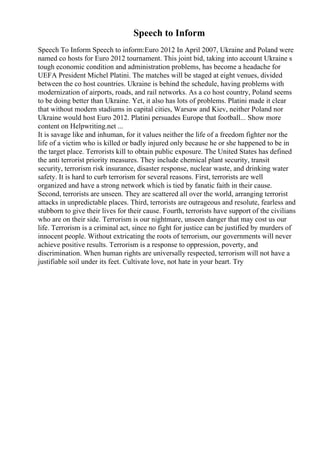 Speech to Inform
Speech To Inform Speech to inform:Euro 2012 In April 2007, Ukraine and Poland were
named co hosts for Euro 2012 tournament. This joint bid, taking into account Ukraine s
tough economic condition and administration problems, has become a headache for
UEFA President Michel Platini. The matches will be staged at eight venues, divided
between the co host countries. Ukraine is behind the schedule, having problems with
modernization of airports, roads, and rail networks. As a co host country, Poland seems
to be doing better than Ukraine. Yet, it also has lots of problems. Platini made it clear
that without modern stadiums in capital cities, Warsaw and Kiev, neither Poland nor
Ukraine would host Euro 2012. Platini persuades Europe that football... Show more
content on Helpwriting.net ...
It is savage like and inhuman, for it values neither the life of a freedom fighter nor the
life of a victim who is killed or badly injured only because he or she happened to be in
the target place. Terrorists kill to obtain public exposure. The United States has defined
the anti terrorist priority measures. They include chemical plant security, transit
security, terrorism risk insurance, disaster response, nuclear waste, and drinking water
safety. It is hard to curb terrorism for several reasons. First, terrorists are well
organized and have a strong network which is tied by fanatic faith in their cause.
Second, terrorists are unseen. They are scattered all over the world, arranging terrorist
attacks in unpredictable places. Third, terrorists are outrageous and resolute, fearless and
stubborn to give their lives for their cause. Fourth, terrorists have support of the civilians
who are on their side. Terrorism is our nightmare, unseen danger that may cost us our
life. Terrorism is a criminal act, since no fight for justice can be justified by murders of
innocent people. Without extricating the roots of terrorism, our governments will never
achieve positive results. Terrorism is a response to oppression, poverty, and
discrimination. When human rights are universally respected, terrorism will not have a
justifiable soil under its feet. Cultivate love, not hate in your heart. Try
 