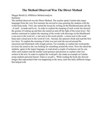 The Method Observed Was The Direct Method
Maggie BertiLLL 690Direct Method analysis
Summary
The method observed was the Direct Method. The teacher spoke Catalan (the target
language) from the very first moment she arrived in class greeting the students with the
words bona tarda . First, she started the lesson by writing on the blackboard parts del dia
, el matГ , la tarda and la nit . In order to explain the meaning of such words she showed
the gesture of waking up and then she turned on and off the light of the room twice. The
teacher continued to explain the meaning of the words with drawings on the blackboard:
a sun next to the word sol , a star next to the word estrella , a moon next to the word
lluna and a cloud next to the word nГєvols . Second, she opened a book and read the first
two lines. To explain the meaning of what was just read she moved around the
classroom and illustrated verbs trough actions. For example, to explain the word perdre
(to lose) she acted as she was looking for something around the room. Next she asked the
students, again in the target language, to read aloud a couple of sentences one by one.
After each student read the teacher used gestures and pictures to explain what was
written in the text. In order to explain the word paГs she made an example in Catalan
using students personal factors: Italia es un paГs . While reading the book she showed
images that represented what was happening in the story; each line had a different image
that helped with
 