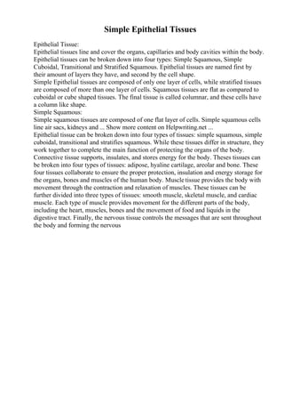 Simple Epithelial Tissues
Epithelial Tissue:
Epithelial tissues line and cover the organs, capillaries and body cavities within the body.
Epithelial tissues can be broken down into four types: Simple Squamous, Simple
Cuboidal, Transitional and Stratified Squamous. Epithelial tissues are named first by
their amount of layers they have, and second by the cell shape.
Simple Epithelial tissues are composed of only one layer of cells, while stratified tissues
are composed of more than one layer of cells. Squamous tissues are flat as compared to
cuboidal or cube shaped tissues. The final tissue is called columnar, and these cells have
a column like shape.
Simple Squamous:
Simple squamous tissues are composed of one flat layer of cells. Simple squamous cells
line air sacs, kidneys and ... Show more content on Helpwriting.net ...
Epithelial tissue can be broken down into four types of tissues: simple squamous, simple
cuboidal, transitional and stratifies squamous. While these tissues differ in structure, they
work together to complete the main function of protecting the organs of the body.
Connective tissue supports, insulates, and stores energy for the body. Theses tissues can
be broken into four types of tissues: adipose, hyaline cartilage, areolar and bone. These
four tissues collaborate to ensure the proper protection, insulation and energy storage for
the organs, bones and muscles of the human body. Muscle tissue provides the body with
movement through the contraction and relaxation of muscles. These tissues can be
further divided into three types of tissues: smooth muscle, skeletal muscle, and cardiac
muscle. Each type of muscle provides movement for the different parts of the body,
including the heart, muscles, bones and the movement of food and liquids in the
digestive tract. Finally, the nervous tissue controls the messages that are sent throughout
the body and forming the nervous
 