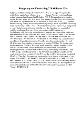 Budgeting and Forecasting 278 Midterm 2014
Budgeting and Forecasting 278 Midterm 2014 (TCO 1) The type of budget that is
updated on a regular basis is known as a _____. Student Answer: continuous budget
revised budget updated budget flexible budget TCO 2) The quantitative forecasting
method that uses actual sales from recent time periods to predict future sales, assuming
each period has equal influence on the prediction of future sales, is the _____. Student
Answer: moving average model weighted moving average model exponential smoothing
model equal average model (TCO 3) Before performing linear regression, it is important
to ensure that a linear relationship exists between the dependent and independent
variables by plotting observed... Show more content on Helpwriting.net ...
The following table shows the national voter turnout as a percentage of the voting age
population from 1972 to 1996 (The Wall Street Journal Almanac, 1998). Voter Turnout
Year % Turnout Year % Turnout 1972 55 1986 36 1974 38 1988 50 1976 54 1990 37
1978 37 1992 55 1980 53 1994 39 1982 40 1996 49 1984 53 Part (a): Use exponential
smoothing to forecast this time series. Consider smoothing constants of a = 0.1 and
0.2. What is the forecast of the percentage of turnout in 1998? Part (b): Use the mean
absolute deviation (MAD) to determine which smoothing constant provides the best
forecast of voter turnout. Part (a): Using an Excel spreadsheet, the forecasted
percentage of voter turnout in 1998 is 48.02% using a smoothing constant of 0.1 and
46.14% using a smoothing constant of 0.2. Part (b) Using an Excel spreadsheet, the
MAD for a smoothing constant of 0.1 is 7.11 and the MAD for a smoothing constant of
0.2 is 7.69. Therefore, the smoothing constant of 0.1 provides the best forecast of voter
turnout. FOR WRITEN RESPONSES, PLEASE PARAPHRASE ASWERS AS THEY
ARE INSTRUCTOR GUIDELINES. (TCO 3) Use the table Food and Beverage Sales for
Jimmy s Greek Restaurant to answer the questions below. Food and Beverage Sales for
Jimmy s Greek Restaurant ($000s) Month First Year Second Year January 242 263
February 235 238 March
 