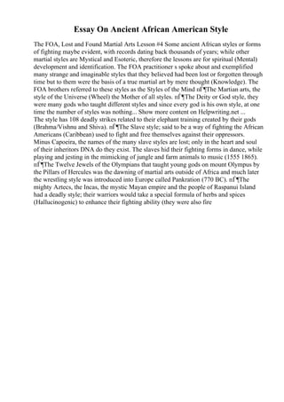 Essay On Ancient African American Style
The FOA, Lost and Found Martial Arts Lesson #4 Some ancient African styles or forms
of fighting maybe evident, with records dating back thousands of years; while other
martial styles are Mystical and Esoteric, therefore the lessons are for spiritual (Mental)
development and identification. The FOA practitioner s spoke about and exemplified
many strange and imaginable styles that they believed had been lost or forgotten through
time but to them were the basis of a true martial art by mere thought (Knowledge). The
FOA brothers referred to these styles as the Styles of the Mind пЃ¶The Martian arts, the
style of the Universe (Wheel) the Mother of all styles. пЃ¶The Deity or God style, they
were many gods who taught different styles and since every god is his own style, at one
time the number of styles was nothing... Show more content on Helpwriting.net ...
The style has 108 deadly strikes related to their elephant training created by their gods
(Brahma/Vishnu and Shiva). пЃ¶The Slave style; said to be a way of fighting the African
Americans (Caribbean) used to fight and free themselves against their oppressors.
Minus Capoeira, the names of the many slave styles are lost; only in the heart and soul
of their inheritors DNA do they exist. The slaves hid their fighting forms in dance, while
playing and jesting in the mimicking of jungle and farm animals to music (1555 1865).
пЃ¶The Twelve Jewels of the Olympians that taught young gods on mount Olympus by
the Pillars of Hercules was the dawning of martial arts outside of Africa and much later
the wrestling style was introduced into Europe called Pankration (770 BC). пЃ¶The
mighty Aztecs, the Incas, the mystic Mayan empire and the people of Raspanui Island
had a deadly style; their warriors would take a special formula of herbs and spices
(Hallucinogenic) to enhance their fighting ability (they were also fire
 