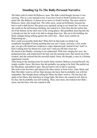 Standing Up To The Bully-Personal Narrative
The bitter cold of winter bit Rebecca s nose. She didn t mind though, because it was
snowing. This is a very unusual event, if you have lived in North Carolina for your
entire life, like Rebecca. It almost never snows in North Carolina. The snow stuck to
Rebecca s short, chin length hair. The white snow, stood out brilliantly, because her
hair is such a dark brown. Her green eyes squinted, trying to see Junior Inc. As soon as
she could see the tall business building, she rushed to it. Only then did she realize that
all of the buttons on her shirt were in the wrong places. She grumbled, knowing that she
is already too late for work to be able to change them now. She ran to the building, her
black cardigan doing nothing against the cold wind.... Show more content on
Helpwriting.net ...
How could you possibly think that? What did I do that made you think I am
completely incapable of doing anything that you can? I mean, seriously, a few weeks
ago, you gave the brand new employee a super important job, instead of me! And I ve
been working here for almost two years now! And you still don t trust me!
He stared at her blankly, seeming to not understand. With tears stinging her eyes, she
pushed past him, and rushed down the hall, into the meeting room. She stared out of the
window, and she realized that the snowfall ended. Great, she thought, a once in a lifetime
opportunity wasted.
After being in the meeting room for maybe thirty minutes, Rebecca excused herself, she
simply couldn t focus. She knew that she probably was going to be fired. She pulled out
her flip phone, and pulled it open. She just had to call or talk to someone.
She went to her favorites, and stared at the three names in front of her. Alan, Mom, and
Dad. She didn t want to call her Dad, because she knew that he probably was with her
stepmother. She thought about calling her Mom, but didn t want to. The last time she
spoke to her Mom, they had been in a huge fight. She knew she wanted to tell Alan to
his face, but he probably was still working. Then, once more, she looked at her Dad s
name, and she knew who she wanted to talk
 