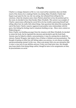 Charlie
Charlie is a strange character as He is a very reserved but sometimes does not think
much of the choices he is making.Charlie was dating Mary Elizabeth, Charlie had
begun to get upset by the way she was acting, but refrained from telling her his
emotions, when the situation came where Patrick asked him to kiss the prettiest girl in
the room, he decided to kiss Sam besides Mary Elizabeth. This action is an example of
Charlie s passiveness affecting his social life as he has trouble expressing himself and
telling others how he really feels about things, Sam questions him about this nearing the
end of the book. Charlie s passive aggressive personality ruins relationships with his
peers, him hiding his feelings lead to situations building on top... Show more content on
Helpwriting.net ...
Since Charlie was building up anger from the situation with Mary Elizabeth, he decided
to return the book, but he regretted this decision and decided to get the book back.
Anxiety may be linked to charlie s procrastination, it may be causing him to doubt his
choices, Pamela Wiegartz, had stated a fear of failure is behind your procrastination. The
thought of putting in effort but still failing makes you anxious, so you choose avoiding
and procrastinating instead. In this way, when your project fails you can rationalize that
it wasn t a true test of your abilities anyway if only you d had more time. this thought
may keep charlie from doing things earlier, though he turns in his assignments on time,
he procrastinates on social
 