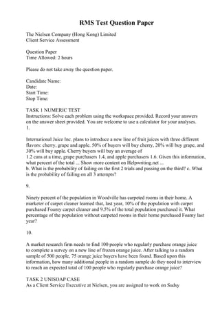 RMS Test Question Paper
The Nielsen Company (Hong Kong) Limited
Client Service Assessment
Question Paper
Time Allowed: 2 hours
Please do not take away the question paper.
Candidate Name:
Date:
Start Time:
Stop Time:
TASK 1 NUMERIC TEST
Instructions: Solve each problem using the workspace provided. Record your answers
on the answer sheet provided. You are welcome to use a calculator for your analyses.
1.
International Juice Inc. plans to introduce a new line of fruit juices with three different
flavors: cherry, grape and apple. 50% of buyers will buy cherry, 20% will buy grape, and
30% will buy apple. Cherry buyers will buy an average of
1.2 cans at a time, grape purchasers 1.4, and apple purchasers 1.6. Given this information,
what percent of the total ... Show more content on Helpwriting.net ...
b. What is the probability of failing on the first 2 trials and passing on the third? c. What
is the probability of failing on all 3 attempts?
9.
Ninety percent of the population in Woodville has carpeted rooms in their home. A
marketer of carpet cleaner learned that, last year, 10% of the population with carpet
purchased Foamy carpet cleaner and 9.5% of the total population purchased it. What
percentage of the population without carpeted rooms in their home purchased Foamy last
year?
10.
A market research firm needs to find 100 people who regularly purchase orange juice
to complete a survey on a new line of frozen orange juice. After talking to a random
sample of 500 people, 75 orange juice buyers have been found. Based upon this
information, how many additional people in a random sample do they need to interview
to reach an expected total of 100 people who regularly purchase orange juice?
TASK 2 UNISOAP CASE
As a Client Service Executive at Nielsen, you are assigned to work on Sudsy
 