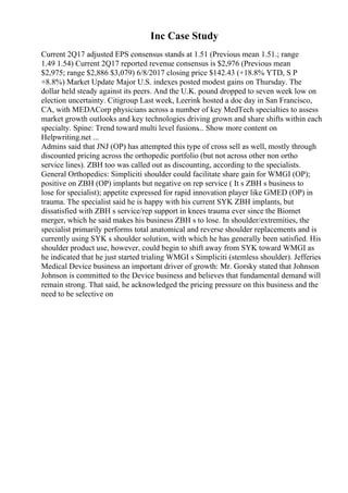 Inc Case Study
Current 2Q17 adjusted EPS consensus stands at 1.51 (Previous mean 1.51.; range
1.49 1.54) Current 2Q17 reported revenue consensus is $2,976 (Previous mean
$2,975; range $2,886 $3,079) 6/8/2017 closing price $142.43 (+18.8% YTD, S P
+8.8%) Market Update Major U.S. indexes posted modest gains on Thursday. The
dollar held steady against its peers. And the U.K. pound dropped to seven week low on
election uncertainty. Citigroup Last week, Leerink hosted a doc day in San Francisco,
CA, with MEDACorp physicians across a number of key MedTech specialties to assess
market growth outlooks and key technologies driving grown and share shifts within each
specialty. Spine: Trend toward multi level fusions... Show more content on
Helpwriting.net ...
Admins said that JNJ (OP) has attempted this type of cross sell as well, mostly through
discounted pricing across the orthopedic portfolio (but not across other non ortho
service lines). ZBH too was called out as discounting, according to the specialists.
General Orthopedics: Simpliciti shoulder could facilitate share gain for WMGI (OP);
positive on ZBH (OP) implants but negative on rep service ( It s ZBH s business to
lose for specialist); appetite expressed for rapid innovation player like GMED (OP) in
trauma. The specialist said he is happy with his current SYK ZBH implants, but
dissatisfied with ZBH s service/rep support in knees trauma ever since the Biomet
merger, which he said makes his business ZBH s to lose. In shoulder/extremities, the
specialist primarily performs total anatomical and reverse shoulder replacements and is
currently using SYK s shoulder solution, with which he has generally been satisfied. His
shoulder product use, however, could begin to shift away from SYK toward WMGI as
he indicated that he just started trialing WMGI s Simpliciti (stemless shoulder). Jefferies
Medical Device business an important driver of growth: Mr. Gorsky stated that Johnson
Johnson is committed to the Device business and believes that fundamental demand will
remain strong. That said, he acknowledged the pricing pressure on this business and the
need to be selective on
 