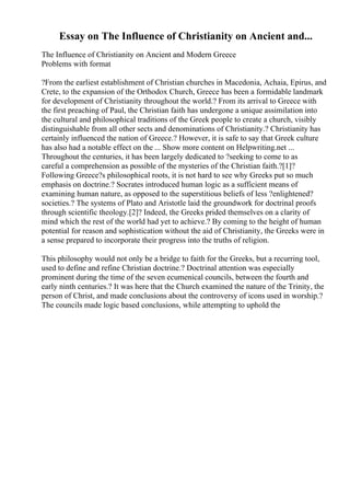 Essay on The Influence of Christianity on Ancient and...
The Influence of Christianity on Ancient and Modern Greece
Problems with format
?From the earliest establishment of Christian churches in Macedonia, Achaia, Epirus, and
Crete, to the expansion of the Orthodox Church, Greece has been a formidable landmark
for development of Christianity throughout the world.? From its arrival to Greece with
the first preaching of Paul, the Christian faith has undergone a unique assimilation into
the cultural and philosophical traditions of the Greek people to create a church, visibly
distinguishable from all other sects and denominations of Christianity.? Christianity has
certainly influenced the nation of Greece.? However, it is safe to say that Greek culture
has also had a notable effect on the ... Show more content on Helpwriting.net ...
Throughout the centuries, it has been largely dedicated to ?seeking to come to as
careful a comprehension as possible of the mysteries of the Christian faith.?[1]?
Following Greece?s philosophical roots, it is not hard to see why Greeks put so much
emphasis on doctrine.? Socrates introduced human logic as a sufficient means of
examining human nature, as opposed to the superstitious beliefs of less ?enlightened?
societies.? The systems of Plato and Aristotle laid the groundwork for doctrinal proofs
through scientific theology.[2]? Indeed, the Greeks prided themselves on a clarity of
mind which the rest of the world had yet to achieve.? By coming to the height of human
potential for reason and sophistication without the aid of Christianity, the Greeks were in
a sense prepared to incorporate their progress into the truths of religion.
This philosophy would not only be a bridge to faith for the Greeks, but a recurring tool,
used to define and refine Christian doctrine.? Doctrinal attention was especially
prominent during the time of the seven ecumenical councils, between the fourth and
early ninth centuries.? It was here that the Church examined the nature of the Trinity, the
person of Christ, and made conclusions about the controversy of icons used in worship.?
The councils made logic based conclusions, while attempting to uphold the
 