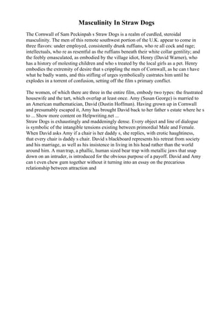 Masculinity In Straw Dogs
The Cornwall of Sam Peckinpah s Straw Dogs is a realm of curdled, steroidal
masculinity. The men of this remote southwest portion of the U.K. appear to come in
three flavors: under employed, consistently drunk ruffians, who re all cock and rage;
intellectuals, who re as resentful as the ruffians beneath their white collar gentility; and
the feebly emasculated, as embodied by the village idiot, Henry (David Warner), who
has a history of molesting children and who s treated by the local girls as a pet. Henry
embodies the extremity of desire that s crippling the men of Cornwall, as he can t have
what he badly wants, and this stifling of urges symbolically castrates him until he
explodes in a torrent of confusion, setting off the film s primary conflict.
The women, of which there are three in the entire film, embody two types: the frustrated
housewife and the tart, which overlap at least once. Amy (Susan George) is married to
an American mathematician, David (Dustin Hoffman). Having grown up in Cornwall
and presumably escaped it, Amy has brought David back to her father s estate where he s
to ... Show more content on Helpwriting.net ...
Straw Dogs is exhaustingly and maddeningly dense. Every object and line of dialogue
is symbolic of the intangible tensions existing between primordial Male and Female.
When David asks Amy if a chair is her daddy s, she replies, with erotic haughtiness,
that every chair is daddy s chair. David s blackboard represents his retreat from society
and his marriage, as well as his insistence in living in his head rather than the world
around him. A mantrap, a phallic, human sized bear trap with metallic jaws that snap
down on an intruder, is introduced for the obvious purpose of a payoff. David and Amy
can t even chew gum together without it turning into an essay on the precarious
relationship between attraction and
 