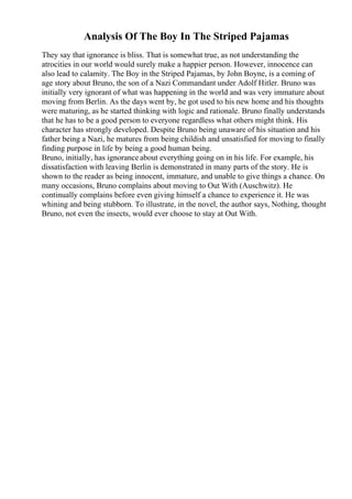Analysis Of The Boy In The Striped Pajamas
They say that ignorance is bliss. That is somewhat true, as not understanding the
atrocities in our world would surely make a happier person. However, innocence can
also lead to calamity. The Boy in the Striped Pajamas, by John Boyne, is a coming of
age story about Bruno, the son of a Nazi Commandant under Adolf Hitler. Bruno was
initially very ignorant of what was happening in the world and was very immature about
moving from Berlin. As the days went by, he got used to his new home and his thoughts
were maturing, as he started thinking with logic and rationale. Bruno finally understands
that he has to be a good person to everyone regardless what others might think. His
character has strongly developed. Despite Bruno being unaware of his situation and his
father being a Nazi, he matures from being childish and unsatisfied for moving to finally
finding purpose in life by being a good human being.
Bruno, initially, has ignorance about everything going on in his life. For example, his
dissatisfaction with leaving Berlin is demonstrated in many parts of the story. He is
shown to the reader as being innocent, immature, and unable to give things a chance. On
many occasions, Bruno complains about moving to Out With (Auschwitz). He
continually complains before even giving himself a chance to experience it. He was
whining and being stubborn. To illustrate, in the novel, the author says, Nothing, thought
Bruno, not even the insects, would ever choose to stay at Out With.
 