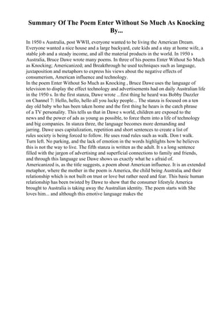 Summary Of The Poem Enter Without So Much As Knocking
By...
In 1950 s Australia, post WWII, everyone wanted to be living the American Dream.
Everyone wanted a nice house and a large backyard, cute kids and a stay at home wife, a
stable job and a steady income, and all the material products in the world. In 1950 s
Australia, Bruce Dawe wrote many poems. In three of his poems Enter Without So Much
as Knocking; Americanized; and Breakthrough he used techniques such as language,
juxtaposition and metaphors to express his views about the negative effects of
consumerism, American influence and technology.
In the poem Enter Without So Much as Knocking , Bruce Dawe uses the language of
television to display the effect technology and advertisements had on daily Australian life
in the 1950 s. In the first stanza, Dawe wrote ...first thing he heard was Bobby Dazzler
on Channel 7: Hello, hello, hello all you lucky people... The stanza is focused on a ten
day old baby who has been taken home and the first thing he hears is the catch phrase
of a TV personality. This tells us that in Dawe s world, children are exposed to the
news and the power of ads as young as possible, to force them into a life of technology
and big companies. In stanza three, the language becomes more demanding and
jarring. Dawe uses capitalization, repetition and short sentences to create a list of
rules society is being forced to follow. He uses road rules such as walk. Don t walk.
Turn left. No parking, and the lack of emotion in the words highlights how he believes
this is not the way to live. The fifth stanza is written as the adult. It s a long sentence
filled with the jargon of advertising and superficial connections to family and friends,
and through this language use Dawe shows us exactly what he s afraid of.
Americanized is, as the title suggests, a poem about American influence. It is an extended
metaphor, where the mother in the poem is America, the child being Australia, and their
relationship which is not built on trust or love but rather need and fear. This basic human
relationship has been twisted by Dawe to show that the consumer lifestyle America
brought to Australia is taking away the Australian identity. The poem starts with She
loves him... and although this emotive language makes the
 