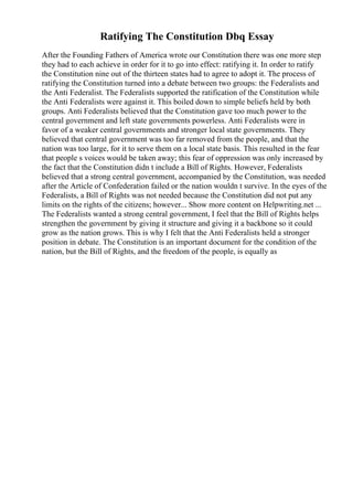 Ratifying The Constitution Dbq Essay
After the Founding Fathers of America wrote our Constitution there was one more step
they had to each achieve in order for it to go into effect: ratifying it. In order to ratify
the Constitution nine out of the thirteen states had to agree to adopt it. The process of
ratifying the Constitution turned into a debate between two groups: the Federalists and
the Anti Federalist. The Federalists supported the ratification of the Constitution while
the Anti Federalists were against it. This boiled down to simple beliefs held by both
groups. Anti Federalists believed that the Constitution gave too much power to the
central government and left state governments powerless. Anti Federalists were in
favor of a weaker central governments and stronger local state governments. They
believed that central government was too far removed from the people, and that the
nation was too large, for it to serve them on a local state basis. This resulted in the fear
that people s voices would be taken away; this fear of oppression was only increased by
the fact that the Constitution didn t include a Bill of Rights. However, Federalists
believed that a strong central government, accompanied by the Constitution, was needed
after the Article of Confederation failed or the nation wouldn t survive. In the eyes of the
Federalists, a Bill of Rights was not needed because the Constitution did not put any
limits on the rights of the citizens; however... Show more content on Helpwriting.net ...
The Federalists wanted a strong central government, I feel that the Bill of Rights helps
strengthen the government by giving it structure and giving it a backbone so it could
grow as the nation grows. This is why I felt that the Anti Federalists held a stronger
position in debate. The Constitution is an important document for the condition of the
nation, but the Bill of Rights, and the freedom of the people, is equally as
 