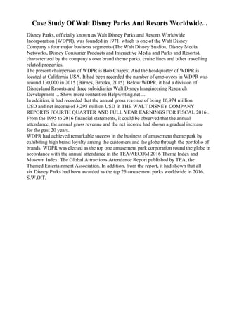Case Study Of Walt Disney Parks And Resorts Worldwide...
Disney Parks, officially known as Walt Disney Parks and Resorts Worldwide
Incorporation (WDPR), was founded in 1971, which is one of the Walt Disney
Company s four major business segments (The Walt Disney Studios, Disney Media
Networks, Disney Consumer Products and Interactive Media and Parks and Resorts),
characterized by the company s own brand theme parks, cruise lines and other travelling
related properties.
The present chairperson of WDPR is Bob Chapek. And the headquarter of WDPR is
located at California USA. It had been recorded the number of employees in WDPR was
around 130,000 in 2015 (Barnes, Brooks, 2015). Below WDPR, it had a division of
Disneyland Resorts and three subsidiaries Walt DisneyImagineering Research
Development ... Show more content on Helpwriting.net ...
In addition, it had recorded that the annual gross revenue of being 16,974 million
USD and net income of 3,298 million USD in THE WALT DISNEY COMPANY
REPORTS FOURTH QUARTER AND FULL YEAR EARNINGS FOR FISCAL 2016 .
From the 1995 to 2016 financial statements, it could be observed that the annual
attendance, the annual gross revenue and the net income had shown a gradual increase
for the past 20 years.
WDPR had achieved remarkable success in the business of amusement theme park by
exhibiting high brand loyalty among the customers and the globe through the portfolio of
brands. WDPR was elected as the top one amusement park corporation round the globe in
accordance with the annual attendance in the TEA/AECOM 2016 Theme Index and
Museum Index: The Global Attractions Attendance Report published by TEA, the
Themed Entertainment Association. In addition, from the report, it had shown that all
six Disney Parks had been awarded as the top 25 amusement parks worldwide in 2016.
S.W.O.T.
 