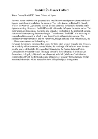 BushidЕЌ s Honor Culture
Shaun Gunter BushidЕЌ: Honor Culture of Japan
Personal honor and behavior governed by a specific code are signature characteristics of
Japan s storied warrior scholars: the samurai. This code, known as BushidЕЌ (literally
Way of the Warrior ), governed a way of life that separated the samuraifrom the rest of
Japanese society. However, BushidЕЌ would, ultimately, influence the entire nation. This
paper examines the origins, functions, and impact of BushidЕЌ in the context of samurai
culture and contemporary Japanese thought. To understand BushidЕЌ, it is necessary to
comprehend the context in which it was formed by its adherents the samurai. The
samurai were the warriors of ancient Japan who, though they are often romanticized, did
... Show more content on Helpwriting.net ...
However, the samurai chose another source for their strict laws of etiquette and protocol.
As to strictly ethical doctrines, writes Nitobe, the teachings of Confucius were the most
prolific source of Bushido. Developed in China during the Spring Autumn Period,
Confucianism prescribed values strikingly similar to those observed in Bushido: jen
(humanism), i (loyalty), li (rituals, social norms), and chih (wisdom). Confucianism
concerned itself with the formulation and efficiency of a society formed around proper
human relationships, with a benevolent ruler of loyal subjects sitting at the
 