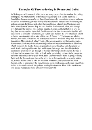 Examples Of Foreshadowing In Romeo And Juliet
In Shakespeare s Romeo and Juliet, there are many events that foreshadow the ending
of the play. Another example of foreshadowing the end is in Martin Scorsese s
Goodfellas, because the mafia get there illegal money by committing crimes, and over
the period of time they get their money they become less and less safe with their jobs
and are arrested. In Romeo and Juliet there are Romeo s family the Montagues and
Juliet s family the Capulets, they are two families that hate each other, and teenage
love between the families will end in a tragedy. Romeo and Juliet fall in in love as
they first see each other, since their families are rivals, hate between the families will
cause them to separate. For example, as Tybalt says Romeo, the love I bear can afford
no better term than this: thou art a villain (Act 3, Scene 1). Tybalt does not admire
Romeo, and wants to kill him, for he believes Romeo is a villain. They then have a duel.
In addition, Mercutio trash talks Tybalt,... Show more content on Helpwriting.net ...
For example, Paris says I do defy the conjuration and apprehend thee for a felon here
(Act 5 Scene 3). He thinks Romeo is going to do something bad with Juliet and her
tomb. Paris challenges him to a duel and Romeo then slays him. In Addition Friar
Laurence s letter did not get through to Romeo Informing him of his plan. Romeo is
only told by his servant that Juliet id dead, so he goes to buy poison, for he can go to
her tomb and drink it for a quick death. Friar Laurence knows Paris is going to marry
Juliet and she does not want that, so he gives her a sleep potion for when she wakes
up, Romeo will be there to take her with him to Mantua, his letter does not reach
Romeo, so he is unaware of the plan, thinking she is really dead. As Romeo slays Paris
he lies in her tomb to drink the poison, leading him to death. Then Juliet awakes and
sees a dead Romeo and picks up his sword to die with
 