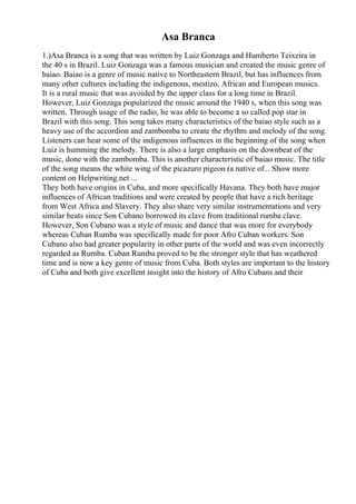 Asa Branca
1.)Asa Branca is a song that was written by Luiz Gonzaga and Humberto Teixeira in
the 40 s in Brazil. Luiz Gonzaga was a famous musician and created the music genre of
baiao. Baiao is a genre of music native to Northeastern Brazil, but has influences from
many other cultures including the indigenous, mestizo, African and European musics.
It is a rural music that was avoided by the upper class for a long time in Brazil.
However, Luiz Gonzaga popularized the music around the 1940 s, when this song was
written. Through usage of the radio, he was able to become a so called pop star in
Brazil with this song. This song takes many characteristics of the baiao style such as a
heavy use of the accordion and zambomba to create the rhythm and melody of the song.
Listeners can hear some of the indigenous influences in the beginning of the song when
Luiz is humming the melody. There is also a large emphasis on the downbeat of the
music, done with the zambomba. This is another characteristic of baiao music. The title
of the song means the white wing of the picazuro pigeon (a native of... Show more
content on Helpwriting.net ...
They both have origins in Cuba, and more specifically Havana. They both have major
influences of African traditions and were created by people that have a rich heritage
from West Africa and Slavery. They also share very similar instrumentations and very
similar beats since Son Cubano borrowed its clave from traditional rumba clave.
However, Son Cubano was a style of music and dance that was more for everybody
whereas Cuban Rumba was specifically made for poor Afro Cuban workers. Son
Cubano also had greater popularity in other parts of the world and was even incorrectly
regarded as Rumba. Cuban Rumba proved to be the stronger style that has weathered
time and is now a key genre of music from Cuba. Both styles are important to the history
of Cuba and both give excellent insight into the history of Afro Cubans and their
 