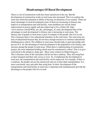 Disadvantages Of Rural Development
There is a lot of construction work have been carried out in the city. But the
development of construction works in rural areas also increased. This is to explore the
rural area which has potential or ability to become an attraction of our country. There are
many advantages in rural development some of them are increasing in literacy rate,
improve in transportation and road facility, water problems are solved, better
improvement in power supply and also improving to live a better life. http:/
/www.answers.com/Q/What_are_the_advantages_of_rural_development One of the
advantages in rural development is literacy rate is increasing in rural areas. The
literacy rate of people in rural areas is poor if compare to the people who live in city.
This is because there is less educational introduce in the rural areas. The rural areas are
lack of educational because they do not have enough resources to construct educational
buildingsuch as school. The children in rural areas should study to gain knowledge and
get use of it. So, the advantage of rural development to the population is the literacy rate
increase among the people in rural areas. When there is implementing of construction
project, the most important building which must be constructed is school. This is to give
convenient to the people to study and... Show more content on Helpwriting.net ...
This is because some of the rural place still do not have roadway. They still using boat
as their transport and their only excess is river. So, if implement the development in
rural area, the transportation and road facility can be improved. For example, if there is
a roadway, the people can use the motorcycle and car as their daily transportation. It is
more convenient, easy and safer than using boat. In short, development of the
transportation and road facility in rural area is important and simultaneously provide the
advantages to the people who live in rural
 
