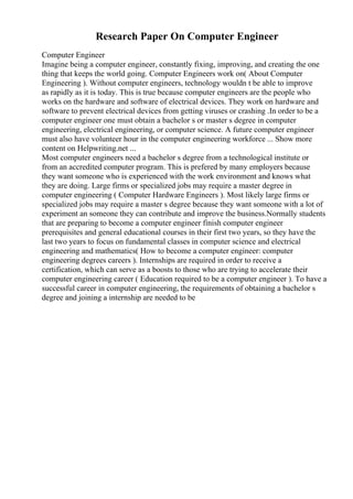 Research Paper On Computer Engineer
Computer Engineer
Imagine being a computer engineer, constantly fixing, improving, and creating the one
thing that keeps the world going. Computer Engineers work on( About Computer
Engineering ). Without computer engineers, technology wouldn t be able to improve
as rapidly as it is today. This is true because computer engineers are the people who
works on the hardware and software of electrical devices. They work on hardware and
software to prevent electrical devices from getting viruses or crashing .In order to be a
computer engineer one must obtain a bachelor s or master s degree in computer
engineering, electrical engineering, or computer science. A future computer engineer
must also have volunteer hour in the computer engineering workforce ... Show more
content on Helpwriting.net ...
Most computer engineers need a bachelor s degree from a technological institute or
from an accredited computer program. This is prefered by many employers because
they want someone who is experienced with the work environment and knows what
they are doing. Large firms or specialized jobs may require a master degree in
computer engineering ( Computer Hardware Engineers ). Most likely large firms or
specialized jobs may require a master s degree because they want someone with a lot of
experiment an someone they can contribute and improve the business.Normally students
that are preparing to become a computer engineer finish computer engineer
prerequisites and general educational courses in their first two years, so they have the
last two years to focus on fundamental classes in computer science and electrical
engineering and mathematics( How to become a computer engineer: computer
engineering degrees careers ). Internships are required in order to receive a
certification, which can serve as a boosts to those who are trying to accelerate their
computer engineering career ( Education required to be a computer engineer ). To have a
successful career in computer engineering, the requirements of obtaining a bachelor s
degree and joining a internship are needed to be
 