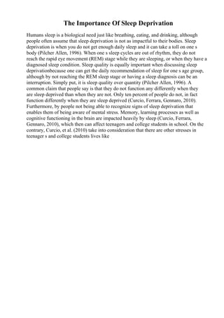 The Importance Of Sleep Deprivation
Humans sleep is a biological need just like breathing, eating, and drinking, although
people often assume that sleep deprivation is not as impactful to their bodies. Sleep
deprivation is when you do not get enough daily sleep and it can take a toll on one s
body (Pilcher Allen, 1996). When one s sleep cycles are out of rhythm, they do not
reach the rapid eye movement (REM) stage while they are sleeping, or when they have a
diagnosed sleep condition. Sleep quality is equally important when discussing sleep
deprivationbecause one can get the daily recommendation of sleep for one s age group,
although by not reaching the REM sleep stage or having a sleep diagnosis can be an
interruption. Simply put, it is sleep quality over quantity (Pilcher Allen, 1996). A
common claim that people say is that they do not function any differently when they
are sleep deprived than when they are not. Only ten percent of people do not, in fact
function differently when they are sleep deprived (Curcio, Ferrara, Gennaro, 2010).
Furthermore, by people not being able to recognize signs of sleep deprivation that
enables them of being aware of mental stress. Memory, learning processes as well as
cognitive functioning in the brain are impacted heavily by sleep (Curcio, Ferrara,
Gennaro, 2010), which then can affect teenagers and college students in school. On the
contrary, Curcio, et al. (2010) take into consideration that there are other stresses in
teenager s and college students lives like
 