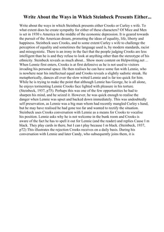 Write About the Ways in Which Steinbeck Presents Either...
Write about the ways in which Steinbeck presents either Crooks or Curley s wife. To
what extent does he create sympathy for either of these characters? Of Mice and Men
is set in 1930 s America in the middle of the economic depression. It is geared towards
the pursuit of the American dream, promoting the ideas of equality, life, liberty and
happiness. Steinbeck uses Crooks, and to some extent Curley s wife to challenge the
perception of equality and sometimes the language used is, by modern standards, racist
and misogynistic. There is an irony in the fact that the people judging Crooks are less
intelligent than he is and they refuse to look at anything other than the stereotype of his
ethnicity. Steinbeck reveals as much about... Show more content on Helpwriting.net ...
When Lennie first enters, Crooks is at first defensive as he is not used to visitors
invading his personal space. He then realises he can have some fun with Lennie, who
is nowhere near his intellectual equal and Crooks reveals a slightly sadistic streak. He
metaphorically, dances all over the slow witted Lennie and is far too quick for him.
While he is trying to make the point that although Lennie has George, he is all alone,
he enjoys tormenting Lennie Crooks face lighted with pleasure in his torture.
(Steinbeck, 1937, p75). Perhaps this was one of the few opportunities he had to
sharpen his mind, and he seized it. However, he was quick enough to realise the
danger when Lennie was upset and backed down immediately. This was undoubtedly
self preservation, as Lennie was a big man whom had recently mangled Curley s hand,
but he may have realised he had gone too far and wanted to rectify the situation.
Steinbeck uses Crooks conversation with Lennie as a means for Crooks to vocalise
his position. Lennie asks why he is not welcome in the bunk room and Crooks is
aware of the fact he has to spell it out for Lennie (and the reader) and replies Cause I m
black. They play cards in there, but I can t play because I m black. (Steinbeck, 1937,
p72) This illustrates the rejection Crooks receives on a daily basis. During his
conversation with Lennie and later Candy, who subsequently joins them, it is
 