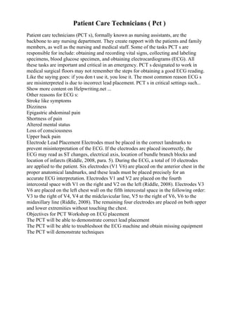 Patient Care Technicians ( Pct )
Patient care technicians (PCT s), formally known as nursing assistants, are the
backbone to any nursing department. They create rapport with the patients and family
members, as well as the nursing and medical staff. Some of the tasks PCT s are
responsible for include: obtaining and recording vital signs, collecting and labeling
specimens, blood glucose specimen, and obtaining electrocardiograms (ECG). All
these tasks are important and critical in an emergency. PCT s designated to work in
medical surgical floors may not remember the steps for obtaining a good ECG reading.
Like the saying goes: if you don t use it, you lose it. The most common reason ECG s
are misinterpreted is due to incorrect lead placement. PCT s in critical settings such...
Show more content on Helpwriting.net ...
Other reasons for ECG s:
Stroke like symptoms
Dizziness
Epigastric abdominal pain
Shortness of pain
Altered mental status
Loss of consciousness
Upper back pain
Electrode Lead Placement Electrodes must be placed in the correct landmarks to
prevent misinterpretation of the ECG. If the electrodes are placed incorrectly, the
ECG may read as ST changes, electrical axis, location of bundle branch blocks and
location of infarcts (Riddle, 2008, para. 5). During the ECG, a total of 10 electrodes
are applied to the patient. Six electrodes (V1 V6) are placed on the anterior chest in the
proper anatomical landmarks, and these leads must be placed precisely for an
accurate ECG interpretation. Electrodes V1 and V2 are placed on the fourth
intercostal space with V1 on the right and V2 on the left (Riddle, 2008). Electrodes V3
V6 are placed on the left chest wall on the fifth intercostal space in the following order:
V3 to the right of V4, V4 at the midclavicular line, V5 to the right of V6, V6 to the
midaxillary line (Riddle, 2008). The remaining four electrodes are placed on both upper
and lower extremities without touching the chest.
Objectives for PCT Workshop on ECG placement
The PCT will be able to demonstrate correct lead placement
The PCT will be able to troubleshoot the ECG machine and obtain missing equipment
The PCT will demonstrate techniques
 