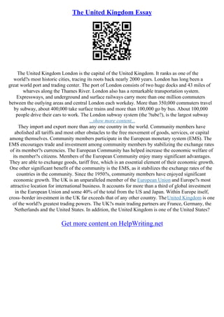 The United Kingdom Essay
The United Kingdom London is the capital of the United Kingdom. It ranks as one of the
world?s most historic cities, tracing its roots back nearly 2000 years. London has long been a
great world port and trading center. The port of London consists of two huge docks and 43 miles of
wharves along the Thames River. London also has a remarkable transportation system.
Expressways, and underground and surface railways carry more than one million commuters
between the outlying areas and central London each workday. More than 350,000 commuters travel
by subway, about 400,000 take surface trains and more than 100,000 go by bus. About 100,000
people drive their cars to work. The London subway system (the ?tube?), is the largest subway
...show more content...
They import and export more than any one country in the world. Community members have
abolished all tariffs and most other obstacles to the free movement of goods, services, or capital
among themselves. Community members participate in the European monetary system (EMS). The
EMS encourages trade and investment among community members by stabilizing the exchange rates
of its member?s currencies. The European Community has helped increase the economic welfare of
its member?s citizens. Members of the European Community enjoy many significant advantages.
They are able to exchange goods, tariff free, which is an essential element of their economic growth.
One other significant benefit of the community is the EMS, as it stabilizes the exchange rates of the
countries in the community. Since the 1950?s, community members have enjoyed significant
economic growth. The UK is an unparalleled member of the European Union and Europe?s most
attractive location for international business. It accounts for more than a third of global investment
in the European Union and some 40% of the total from the US and Japan. Within Europe itself,
cross–border investment in the UK far exceeds that of any other country. TheUnited Kingdom is one
of the world?s greatest trading powers. The UK?s main trading partners are France, Germany, the
Netherlands and the United States. In addition, the United Kingdom is one of the United States?
Get more content on HelpWriting.net
 