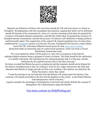 Migrants are defined as all those who were born outside the UK and were known as 'aliens' or
'foreigners'. Kostakopoulou calls this assumption into question, arguing that 'aliens' are by definition
outside the bounds of the community by virtue of a circular reasoning which takes for granted the
existence of bounded national communities, and that this which takes for granted the existence of
bounded national communities, and that this process of collective self–definition is deeply political
and historically dated. The composition of the current UK migrant population has of course been
conditioned by immigration policy over the past 50 years. Immigration has become a major debate
across the UK, with many different reasons given for and...show more content...
Honeyford made an interesting and yet controversial quotation, which was from a French
intellectual, Fannon that wrote.
"It's a just reparation which will be paid to us. Nor will we acquiesce in the help for
underdeveloped countries being a program of sisters of charity. This help should be the ratification
of a double realization: the realization by the colonized peoples that it is their due, and the
realization by the capitalist powers that in fact they must pay."
Sir Jones revealed that Britain has grown complacent and that migrants should not be blamed for
the nation's unemployment as they are willing to work for low wages and possess the skills and
education that Britain no longer provide for their own workforce .His opinion was shared by the
Home Secretary's, where they stated:
"I want the message to go out loud and clear that Britain will remain open for business. Our
economy will remain accessible to the best and the brightest in the world... as the Prime Minister
said entrepreneurs will be welcome."
Legrain considers the advantages of immigration in his book and clearly defends the concept of
immigration. He is determined to argue the benefits
Get more content on HelpWriting.net
 