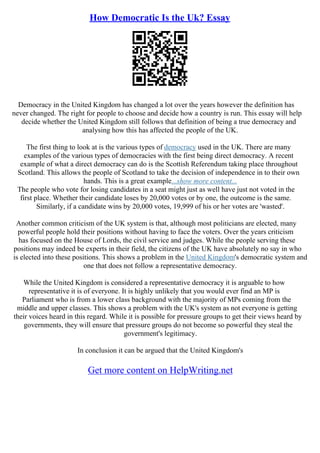 How Democratic Is the Uk? Essay
Democracy in the United Kingdom has changed a lot over the years however the definition has
never changed. The right for people to choose and decide how a country is run. This essay will help
decide whether the United Kingdom still follows that definition of being a true democracy and
analysing how this has affected the people of the UK.
The first thing to look at is the various types of democracy used in the UK. There are many
examples of the various types of democracies with the first being direct democracy. A recent
example of what a direct democracy can do is the Scottish Referendum taking place throughout
Scotland. This allows the people of Scotland to take the decision of independence in to their own
hands. This is a great example...show more content...
The people who vote for losing candidates in a seat might just as well have just not voted in the
first place. Whether their candidate loses by 20,000 votes or by one, the outcome is the same.
Similarly, if a candidate wins by 20,000 votes, 19,999 of his or her votes are 'wasted'.
Another common criticism of the UK system is that, although most politicians are elected, many
powerful people hold their positions without having to face the voters. Over the years criticism
has focused on the House of Lords, the civil service and judges. While the people serving these
positions may indeed be experts in their field, the citizens of the UK have absolutely no say in who
is elected into these positions. This shows a problem in the United Kingdom's democratic system and
one that does not follow a representative democracy.
While the United Kingdom is considered a representative democracy it is arguable to how
representative it is of everyone. It is highly unlikely that you would ever find an MP is
Parliament who is from a lower class background with the majority of MPs coming from the
middle and upper classes. This shows a problem with the UK's system as not everyone is getting
their voices heard in this regard. While it is possible for pressure groups to get their views heard by
governments, they will ensure that pressure groups do not become so powerful they steal the
government's legitimacy.
In conclusion it can be argued that the United Kingdom's
Get more content on HelpWriting.net
 