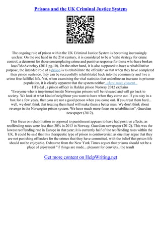 Prisons and the UK Criminal Justice System
The ongoing role of prison within the UK Criminal Justice System is becoming increasingly
unclear. On the one hand in the 21st century, it is considered to be a "state strategy for crime
control, a deterrent for those contemplating crime and punitive response for those who have broken
laws"McAvinchey (2011 pg.10). On the other hand, it is also supposed to have a rehabilitative
purpose, the intended role of a prison is to rehabilitate the offender so that when they have completed
their prison sentence, they can be successfully rehabilitated back into the community and live a
crime free fulfilled life. Yet, when examining the vital statistics that underline an increase in prisoner
population, it is clearly apparent that the system neither...show more content...
HГёidal , a prison officer in Halden prison Norway 2012 explains
"Everyone who is imprisoned inside Norwegian prisons will be released and will go back to
society. We look at what kind of neighbour you want to have when they come out. If you stay in a
box for a few years, then you are not a good person when you come out. If you treat them hard...
well, we don't think that treating them hard will make them a better man. We don't think about
revenge in the Norwegian prison system. We have much more focus on rehabilitation", Guardian
newspaper (2012).
This focus on rehabilitation as opposed to punishment appears to have had positive effects, as
reoffending rates were less than 30% in 2013 in Norway, Guardian newspaper (2012). This was the
lowest reoffending rate in Europe in that year; it is currently half of the reoffending rates within the
UK. It could be said that this therapeutic type of prison is controversial, as one may argue that they
are not punishing offenders for the crimes that they have committed, with the belief that prison life
should not be enjoyable. Osbourne from the New York Times argues that prisons should not be a
place of enjoyment "if things are made... pleasant for convicts.. the result
Get more content on HelpWriting.net
 