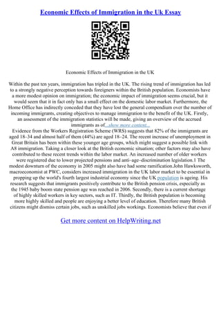 Economic Effects of Immigration in the Uk Essay
Economic Effects of Immigration in the UK
Within the past ten years, immigration has tripled in the UK. The rising trend of immigration has led
to a strongly negative perception towards foreigners within the British population. Economists have
a more modest opinion on immigration; the economic impact of immigration seems crucial, but it
would seem that it in fact only has a small effect on the domestic labor market. Furthermore, the
Home Office has indirectly conceded that they have lost the general compendium over the number of
incoming immigrants, creating objectives to manage immigration to the benefit of the UK. Firstly,
an assessment of the immigration statistics will be made, giving an overview of the accrued
immigrants as of...show more content...
Evidence from the Workers Registration Scheme (WRS) suggests that 82% of the immigrants are
aged 18–34 and almost half of them (44%) are aged 18–24. The recent increase of unemployment in
Great Britain has been within these younger age groups, which might suggest a possible link with
A8 immigration. Taking a closer look at the British economic situation; other factors may also have
contributed to these recent trends within the labor market. An increased number of older workers
were registered due to lower projected pensions and anti–age–discrimination legislation.1 The
modest downturn of the economy in 2005 might also have had some ramification.John Hawksworth,
macroeconomist at PWC, considers increased immigration in the UK labor market to be essential in
propping up the world's fourth largest industrial economy since the UK population is ageing. His
research suggests that immigrants positively contribute to the British pension crisis, especially as
the 1945 baby boom state pension age was reached in 2006. Secondly, there is a current shortage
of highly skilled workers in key sectors, such as IT. Thirdly, the British population is becoming
more highly skilled and people are enjoying a better level of education. Therefore many British
citizens might dismiss certain jobs, such as unskilled jobs workings. Economists believe that even if
Get more content on HelpWriting.net
 