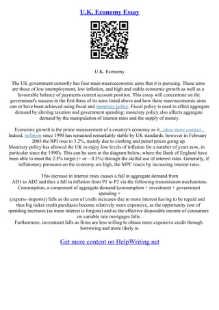 U.K. Economy Essay
U.K. Economy
The UK government currently has four main macroeconomic aims that it is pursuing. These aims
are those of low unemployment, low inflation, and high and stable economic growth as well as a
favourable balance of payments current account position. This essay will concentrate on the
government's success in the first three of its aims listed above and how these macroeconomic aims
can or have been achieved using fiscal and monetary policy. Fiscal policy is used to affect aggregate
demand by altering taxation and government spending; monetary policy also affects aggregate
demand by the manipulation of interest rates and the supply of money.
Economic growth is the prime measurement of a country's economy as it...show more content...
Indeed, inflation since 1990 has remained remarkably stable by UK standards, however in February
2003 the RPI rose to 3.2%, mainly due to clothing and petrol prices going up.
Monetary policy has allowed the UK to enjoy low levels of inflation for a number of years now, in
particular since the 1990's. This can be seen in the diagram below, where the Bank of England have
been able to meet the 2.5% target (+ or – 0.5%) through the skilful use of interest rates. Generally, if
inflationary pressures on the economy are high, the MPC reacts by increasing interest rates.
This increase in interest rates causes a fall in aggregate demand from
AD1 to AD2 and thus a fall in inflation from P1 to P2 via the following transmission mechanisms.
Consumption, a component of aggregate demand (consumption + investment + government
spending +
(exports–imports)) falls as the cost of credit increases due to more interest having to be repaid and
thus big ticket credit purchases become relatively more expensive, as the opportunity cost of
spending increases (as more interest is forgone) and as the effective disposable income of consumers
on variable rate mortgages falls.
Furthermore, investment falls as firms are less willing to obtain more expensive credit through
borrowing and more likely to
Get more content on HelpWriting.net
 