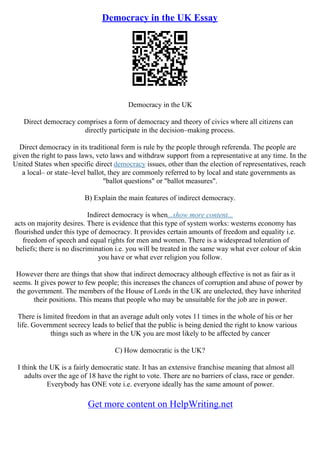 Democracy in the UK Essay
Democracy in the UK
Direct democracy comprises a form of democracy and theory of civics where all citizens can
directly participate in the decision–making process.
Direct democracy in its traditional form is rule by the people through referenda. The people are
given the right to pass laws, veto laws and withdraw support from a representative at any time. In the
United States when specific direct democracy issues, other than the election of representatives, reach
a local– or state–level ballot, they are commonly referred to by local and state governments as
"ballot questions" or "ballot measures".
B) Explain the main features of indirect democracy.
Indirect democracy is when...show more content...
acts on majority desires. There is evidence that this type of system works: westerns economy has
flourished under this type of democracy. It provides certain amounts of freedom and equality i.e.
freedom of speech and equal rights for men and women. There is a widespread toleration of
beliefs; there is no discrimination i.e. you will be treated in the same way what ever colour of skin
you have or what ever religion you follow.
However there are things that show that indirect democracy although effective is not as fair as it
seems. It gives power to few people; this increases the chances of corruption and abuse of power by
the government. The members of the House of Lords in the UK are unelected, they have inherited
their positions. This means that people who may be unsuitable for the job are in power.
There is limited freedom in that an average adult only votes 11 times in the whole of his or her
life. Government secrecy leads to belief that the public is being denied the right to know various
things such as where in the UK you are most likely to be affected by cancer
C) How democratic is the UK?
I think the UK is a fairly democratic state. It has an extensive franchise meaning that almost all
adults over the age of 18 have the right to vote. There are no barriers of class, race or gender.
Everybody has ONE vote i.e. everyone ideally has the same amount of power.
Get more content on HelpWriting.net
 