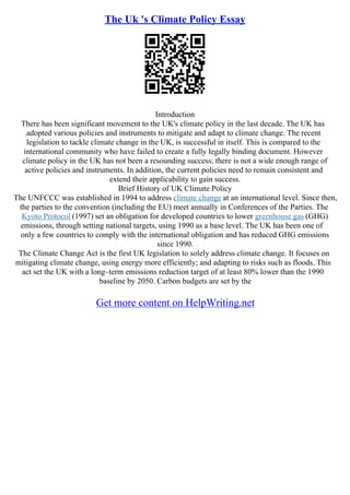The Uk 's Climate Policy Essay
Introduction
There has been significant movement to the UK's climate policy in the last decade. The UK has
adopted various policies and instruments to mitigate and adapt to climate change. The recent
legislation to tackle climate change in the UK, is successful in itself. This is compared to the
international community who have failed to create a fully legally binding document. However
climate policy in the UK has not been a resounding success; there is not a wide enough range of
active policies and instruments. In addition, the current policies need to remain consistent and
extend their applicability to gain success.
Brief History of UK Climate Policy
The UNFCCC was established in 1994 to address climate change at an international level. Since then,
the parties to the convention (including the EU) meet annually in Conferences of the Parties. The
Kyoto Protocol (1997) set an obligation for developed countries to lower greenhouse gas (GHG)
emissions, through setting national targets, using 1990 as a base level. The UK has been one of
only a few countries to comply with the international obligation and has reduced GHG emissions
since 1990.
The Climate Change Act is the first UK legislation to solely address climate change. It focuses on
mitigating climate change, using energy more efficiently; and adapting to risks such as floods. This
act set the UK with a long–term emissions reduction target of at least 80% lower than the 1990
baseline by 2050. Carbon budgets are set by the
Get more content on HelpWriting.net
 