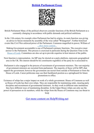 British Parliament Essay
British Parliament Many of the political observers consider functions of the British Parliament as a
constantly changing in accordance with public demands and political ambitions.
In the 11th century for example when Parliament has had its origins, its main function was giving
an advice to Saxon monarchs by assembly of the wise called "Witangemot". Further historical
events like Civil War enforced power of the Parliament. Commons magnified its power; William of
...show more content...
Making Government accountable is one of Parliament's primary functions. The executive must
answer to the Parliament. This process is exercised in particular during the Question Time in the
House of Lords. Committees are also set up to provide expertise in best interest of the public.
Next function is representation. An MP may be elected on a party platform, represents geographical
area in the UK. His interest should be his constituents regardless of the party he is associated to.
Parliament is also engaged in the process of recruitment of government ministers. The vast majority
of government ministers are recruited form parliament. The majority of these will be MP's that
support the government; however the government can recruit from outside of Parliament or from the
House of Lords. Career politicians may use their backbench position as a springboard for future
promotions to office.
Existence of whips has a major impact on work of a whole government. House of Commons as well
as House of Lords has their own whips. They are responsible for maintaining order, insuring party
discipline and recruitment of governmental ministers. As they work in different state institutions
they have different ways of maintaining discipline. In the Upper House whips can only use the
power of persuasion on its members, while the whips from the House of Commons may use threat to
keep
Get more content on HelpWriting.net
 