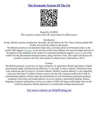 The Economic System Of The Uk
Report by AI BING
The economic system in the UK, and evaluate its effectiveness.
Introduction
Firstly, British economy introduction. Secondly, the top field in the UK. Then is fortune global 500.
Finally, the economic impact to the people.
The British economy as an important trade entity, economic power and financial center, is the
world's fifth–biggest economy, is one also the world's most affluent, the most developed and one of
the highest living standards in the world. It is important that British capital London is one of the
world's two big international financial centers, along with New York. This report will discuss the
economic system in the UK, and evaluate its effectiveness. (Internations, 2016)
Content
The British economic system has six major categories. In agriculture, British agriculture is highly
concentrated, highly mechanized and efficiency is very high. In heavy industry, Britain has large
coal, natural gas and oil reserves. In tourist industry, Britain's tourism industry is very important,
each year more than 27 million Chinese tourists visit the UK, ranked seventh in the world. In
manufacturing industry, Britain status has declined but we still manufacture petroleum products,
computers, televisions and mobile phones. In service industry, particularly banking, finance,
shopping, insurance and business services as a share of GDP, the largest and leading status in the
world. In education, British education is a world leader include education and
Get more content on HelpWriting.net
 