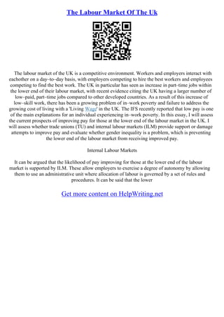 The Labour Market Of The Uk
The labour market of the UK is a competitive environment. Workers and employers interact with
eachother on a day–to–day basis, with employers competing to hire the best workers and employees
competing to find the best work. The UK in particular has seen as increase in part–time jobs within
the lower end of their labour market, with recent evidence citing the UK having a larger number of
low–paid, part–time jobs compared to other developed countries. As a result of this increase of
low–skill work, there has been a growing problem of in–work poverty and failure to address the
growing cost of living with a 'Living Wage' in the UK. The IFS recently reported that low pay is one
of the main explanations for an individual experiencing in–work poverty. In this essay, I will assess
the current prospects of improving pay for those at the lower end of the labour market in the UK. I
will assess whether trade unions (TU) and internal labour markets (ILM) provide support or damage
attempts to improve pay and evaluate whether gender inequality is a problem, which is preventing
the lower end of the labour market from receiving improved pay.
Internal Labour Markets
It can be argued that the likelihood of pay improving for those at the lower end of the labour
market is supported by ILM. These allow employers to exercise a degree of autonomy by allowing
them to use an administrative unit where allocation of labour is governed by a set of rules and
procedures. It can be said that the lower
Get more content on HelpWriting.net
 