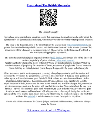 Essay about The British Monarchy
The British Monarchy
Nowadays, some scandals and salacious gossip that surrounded the royals seriously undermined the
symbolism of the constitutional monarchy, which indirectly influenced the current political situation.
The issue to be discussed, as to if the advantages of the UK having a constitutional monarchy are
greater than the disadvantages boils down to one fundamental question: if the present system of the
government of the UK adapt to the present society? My answer is: no. In this essay, I will look at
the two ideas and appropriate my answer.
The constitutional monarchy: an impartial symbolic head of state, and always acts on the advice of
minister, especially of prime minister,...show more content...
People would ask: where is the model of family? Where are the close family members? What we
saw is thousands of people cry for the death of Diana, thousands of people take flowers to mourn
Diana, but they are not relatives of Diana. People disappoint to the queen and other royals.
Other supporters would say the pomp and ceremony of royals pageantry is good for tourism and
increases the revenue of the government. Maybe it is true. However, if there are not a queen and
other royals, will the visitors not go to Britain? I think visitors are more interested in old castles,
churches and other sceneries than some person. If we need to put some people who look like
royals in castles or halls, we can ask for some actors instead, and it will be cheaper. We just need to
give them some payment, and the actors will pay their income tax. Now, what about the true royal
family? The civil list–an annual grant from Parliament, by 2000 almost ГўвЂљВ¤8 million –pays
for the personal income and households of leading members of the royal family, but not for the
upkeep of the royal estates, train, plane, horses, etc.which bring the total cost close to ГўвЂљВ¤100
million. The monarch is a drain on resources and the royals do very little.
We are told all are servants of the Crown: judges, ministers and bureaucrats, and we are all equal
under the Crown
Get more content on HelpWriting.net
 