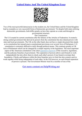 United States And The United Kingdom Essay
Two of the most powerful democracies in the modern era, the United States and the United Kingdom
lead as examples as very successful forms of democratic government. Yet despite both states utilizing
democratic governments, both differ greatly on how they operate as a state and through its
governmental structure.
The Constitution:
The U.S created its current constitution after the failures of the Articles of Federation. It created a
strong central government that derived its powers from the constitution but also shared powers with
state and local governments. The UK on the other hand, does not have a single document that stands
as its constitution but instead enacts constitutional provisions over several Acts of Parliament. U.S
constitution is extremely difficult to ratify through political means. This contrasts greatly to UK
Acts of Parliament which can be changed by a simple majority in the legislature. The most important
aspect of the American constitution is the strict separation of powers of the executive, legislature,
and the judiciary branches of government. This separation of powers allows each branch to work
independently but also allow them to check each other's powers if one branch oversteps their
boundaries. Checks and balances within the three branches serve to limit but also connect each to
work together while being independent of each other. In the UK however, no such formal separation
of powers is present. The Government Minster must be a member of one of the
Get more content on HelpWriting.net
 