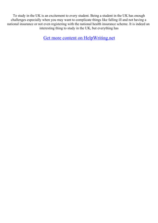 To study in the UK is an excitement to every student. Being a student in the UK has enough
challenges especially when you may want to complicate things like falling ill and not having a
national insurance or not even registering with the national health insurance scheme. It is indeed an
interesting thing to study in the UK, but everything has
Get more content on HelpWriting.net
 